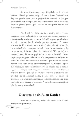 REVISTA ESPÍRITA
430
Se experimentamos essa felicidade – é preciso
reconhecê-lo – é que o favor especial, que hoje nos é concedido, é
daqueles que não se esquecem, que jamais são esquecidos. Oh! qual
é o soldado, por exemplo, que não se recordaria com o mais vivo
ardor de que seu general quis unir-se a ele para partir o mesmo pão,
à mesma mesa?
Pois bem! Nós também, caro mestre, somos vossos
soldados, vossos voluntários e, por mais alto tenhais plantado o
vosso estandarte, não nos compete defendê-lo, pois que ele não o
necessita, mas, sim, fazê-lo triunfar, por uma prudente e fervorosa
propagação. Esta causa, na verdade, é tão bela, tão justa, tão
consoladora! Vós no-lo provastes tão bem em vossas obras, tão
cheias de erudição, de saber, de eloqüência! Ah! nós todos o
reconhecemos, lá estão páginas do homem inspirado pelos
Espíritos puros, pois cada um de nós compreendeu, ao beber na
fonte do vosso consciencioso trabalho, que todos os vossos
pensamentos eram outras tantas emanações do Altíssimo! Depois,
caro mestre, se acrescentarmos que vossa missão aqui é santa e
sagrada é porque sentimos, pelo socorro de vossas luzes, a
centelha fluídica que liga os mundos visíveis e invisíveis que
gravitam na imensidade! Assim, nossos corações batem em
uníssono, com um mesmo amor para convosco; recebei aqui a sua
expressão viva, sincera e profunda. A vós, de todo o coração; a
vós, de todo a nossa alma!
Discurso do Sr. Allan Kardec
Senhoras e Senhores, todos vós, meus caros e bons
irmãos no Espiritismo:
 
