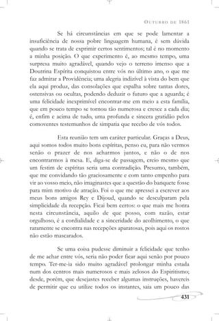 OUTUBRO DE 1861
431
Se há circunstâncias em que se pode lamentar a
insuficiência de nossa pobre linguagem humana, é sem dúvida
quando se trata de exprimir certos sentimentos; tal é no momento
a minha posição. O que experimento é, ao mesmo tempo, uma
surpresa muito agradável, quando vejo o terreno imenso que a
Doutrina Espírita conquistou entre vós no último ano, o que me
faz admirar a Providência; uma alegria indizível à vista do bem que
ela aqui produz, das consolações que espalha sobre tantas dores,
ostensivas ou ocultas, podendo deduzir o futuro que a aguarda; é
uma felicidade inexprimível encontrar-me em meio a esta família,
que em pouco tempo se tornou tão numerosa e cresce a cada dia;
é, enfim e acima de tudo, uma profunda e sincera gratidão pelos
comoventes testemunhos de simpatia que recebo de vós todos.
Esta reunião tem um caráter particular. Graças a Deus,
aqui somos todos muito bons espíritas, penso eu, para não vermos
senão o prazer de nos acharmos juntos, e não o de nos
encontrarmos à mesa. E, diga-se de passagem, creio mesmo que
um festim de espíritas seria uma contradição. Presumo, também,
que me convidando tão graciosamente e com tanto empenho para
vir ao vosso meio, não imaginastes que a questão do banquete fosse
para mim motivo de atração. Foi o que me apressei a escrever aos
meus bons amigos Rey e Dijoud, quando se desculparam pela
simplicidade da recepção. Ficai bem certos: o que mais me honra
nesta circunstância, aquilo de que posso, com razão, estar
orgulhoso, é a cordialidade e a sinceridade do acolhimento, o que
raramente se encontra nas recepções aparatosas, pois aqui os rostos
não estão mascarados.
Se uma coisa pudesse diminuir a felicidade que tenho
de me achar entre vós, seria não poder ficar aqui senão por pouco
tempo. Ter-me-ia sido muito agradável prolongar minha estada
num dos centros mais numerosos e mais zelosos do Espiritismo;
desde, porém, que desejastes receber algumas instruções, havereis
de permitir que eu utilize todos os instantes, saia um pouco das
 