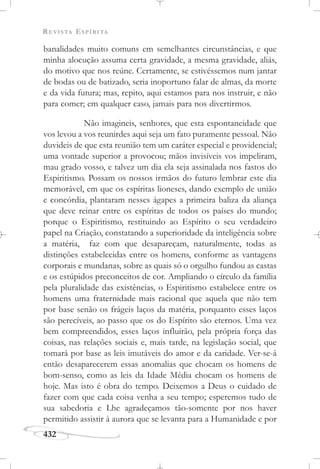 REVISTA ESPÍRITA
432
banalidades muito comuns em semelhantes circunstâncias, e que
minha alocução assuma certa gravidade, a mesma gravidade, aliás,
do motivo que nos reúne. Certamente, se estivéssemos num jantar
de bodas ou de batizado, seria inoportuno falar de almas, da morte
e da vida futura; mas, repito, aqui estamos para nos instruir, e não
para comer; em qualquer caso, jamais para nos divertirmos.
Não imagineis, senhores, que esta espontaneidade que
vos levou a vos reunirdes aqui seja um fato puramente pessoal. Não
duvideis de que esta reunião tem um caráter especial e providencial;
uma vontade superior a provocou; mãos invisíveis vos impeliram,
mau grado vosso, e talvez um dia ela seja assinalada nos fastos do
Espiritismo. Possam os nossos irmãos do futuro lembrar este dia
memorável, em que os espíritas lioneses, dando exemplo de união
e concórdia, plantaram nesses ágapes a primeira baliza da aliança
que deve reinar entre os espíritas de todos os países do mundo;
porque o Espiritismo, restituindo ao Espírito o seu verdadeiro
papel na Criação, constatando a superioridade da inteligência sobre
a matéria, faz com que desapareçam, naturalmente, todas as
distinções estabelecidas entre os homens, conforme as vantagens
corporais e mundanas, sobre as quais só o orgulho fundou as castas
e os estúpidos preconceitos de cor. Ampliando o círculo da família
pela pluralidade das existências, o Espiritismo estabelece entre os
homens uma fraternidade mais racional que aquela que não tem
por base senão os frágeis laços da matéria, porquanto esses laços
são perecíveis, ao passo que os do Espírito são eternos. Uma vez
bem compreendidos, esses laços influirão, pela própria força das
coisas, nas relações sociais e, mais tarde, na legislação social, que
tomará por base as leis imutáveis do amor e da caridade. Ver-se-á
então desaparecerem essas anomalias que chocam os homens de
bom-senso, como as leis da Idade Média chocam os homens de
hoje. Mas isto é obra do tempo. Deixemos a Deus o cuidado de
fazer com que cada coisa venha a seu tempo; esperemos tudo de
sua sabedoria e Lhe agradeçamos tão-somente por nos haver
permitido assistir à aurora que se levanta para a Humanidade e por
 