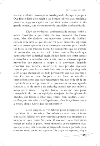 OUTUBRO DE 1861
433
nos ter escolhido como os pioneiros da grande obra que se prepara.
Que Ele se digne de espargir a sua bênção sobre esta assembléia, a
primeira em que os adeptos do Espiritismo estão reunidos em tão
grande número, com o sentimento de verdadeira confraternidade.
Digo de verdadeira confraternidade porque tenho a
íntima convicção de que todos vós, aqui presentes, não trazem
outra. Mas não duvideis que numerosas coortes de Espíritos
estejam entre nós; de que nos ouvem neste momento, espreitam
todas as nossas ações e nos sondam os pensamentos, perscrutando
sua força ou sua fraqueza moral. Os sentimentos que os animam
são muito diversos; se uns estão felizes nesta união, crede que
outros padecem de terrível inveja. Saindo daqui, vão tentar semear
a discórdia e a desunião; cabe a vós, bons e sinceros espíritas,
provar-lhes que perdem o tempo e se equivocam, julgando
encontrar aqui corações acessíveis às suas pérfidas sugestões.
Invocai, pois, com fervor a assistência dos vossos anjos da guarda,
a fim de que afastem de vós todo pensamento que não seja para o
bem. Ora, como o mal não pode ter sua fonte no bem, diz o
simples bom-senso que todo pensamento mau não pode vir de um
Espírito bom; e um pensamento é necessariamente mau quando
contraria a lei de amor e de caridade; quando tem por móvel a
inveja ou o ciúme, o orgulho ferido, ou mesmo uma pueril
susceptibilidade do amor-próprio ultrajado, irmão gêmeo do
orgulho, que levaria a olhar seus irmãos com desdém. Amor e
caridade para com todos, diz o Espiritismo; Amarás o próximo como a
ti mesmo, disse o Cristo; não são sinônimos?
Meus amigos, eu vos felicitei pelos progressos que o
Espiritismo fez entre vós, e não poderia me sentir mais feliz em
constatá-lo. Felicitai-vos, por vosso lado, porque esse progresso é o
mesmo em toda parte. Sim, este último ano viu o Espiritismo
crescer em todos os países, numa proporção que ultrapassou todas
as expectativas; está no ar, nas aspirações de todos, e por toda parte
encontra ecos, bocas que repetem: Eis o que eu esperava, o que
 