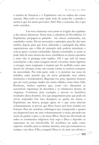 OUTUBRO DE 1861
435
à marcha da Natureza e o Espiritismo está na ordem das coisas
naturais. Mais cedo ou mais tarde terão de tomar-lhe o partido e
aceitar o que for aceito por todos. Não! Não o vencerão: eles é que
serão vencidos.
Um novo elemento vem juntar-se à legião dos espíritas:
o das classes laboriosas. Notai nisto a sabedoria da Providência. O
Espiritismo propagou-se primeiro nas classes esclarecidas, nas
sumidades sociais. Tal era necessário: a princípio, para lhe dar mais
crédito; depois, para que fosse elaborado e expurgado das idéias
supersticiosas que a falta de instrução nele poderia introduzir, e
com as quais o teriam confundido. Apenas constituído, se assim se
pode falar de uma ciência tão nova, sensibilizou as classes operárias
e entre elas se propaga com rapidez. Ah! é que nele há tantas
consolações a dar, tanta coragem moral a levantar, tantas lágrimas
a enxugar, tanta resignação a inspirar que foi acolhido como uma
âncora de salvação, como um escudo contra as terríveis tentações
da necessidade. Por toda parte onde o vi penetrar nas casas de
trabalho, nelas percebi que ele havia produzido seus efeitos
benfazejos e moralizadores. Regozijai-vos, pois, operários lioneses
que me ouvis, porque tendes em outras cidades, como Sens, Lille,
Bordeaux, irmãos espíritas que, como vós, abjuraram as
censuráveis esperanças da desordem e os criminosos desejos da
vingança. Continuai, pelo exemplo, a provar os benéficos
resultados desta doutrina. Aos que perguntarem para que pode ela
servir, respondei: Em meu desespero eu queria me matar; o
Espiritismo me deteve, porque agora sei o que custa abreviar
voluntariamente as provas que Deus houve por bem mandar aos
homens. Para me atordoar, embriagava-me; compreendi o quanto
era desprezível por me tirar voluntariamente a razão, privando-me
assim de ganhar o pão e o de meus filhos. Havia-me divorciado de
todos os sentimentos religiosos: hoje rogo a Deus e deponho as
esperanças na sua misericórdia. Só acreditava no nada, como
supremo remédio para as minhas misérias; meu pai comunicou-se
comigo e me disse: Filho, coragem! Deus te vê; mais um esforço e
 