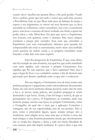 REVISTA ESPÍRITA
436
estarás salvo! Ajoelhei-me perante Deus e lhe pedi perdão. Vendo
ricos e pobres, gente que tem tudo e outros que nada têm, acusava
a Providência; hoje sei que Deus tudo pesa na balança da justiça e
espero o seu julgamento; se estiver em seus decretos que eu deva
sucumbir no sofrimento, então sucumbirei, mas com a consciência
pura e sem levar o remorso de haver roubado um óbolo a quem me
podia salvar a vida. Dizei-lhes: Eis para que serve o Espiritismo,
esta loucura, esta quimera, como o chamais. Sim, meus amigos,
continuai a pregar pelo exemplo; fazei com que entendam o
Espiritismo com suas conseqüências salutares, pois quando for
compreendido não mais se aterrorizarão; muito mais: será acolhido
como garantia da ordem social, e os próprios incrédulos serão
forçados a falar dele com mais respeito.
Falei dos progressos do Espiritismo. É que, com efeito,
não há exemplo de uma doutrina, seja qual for, que tenha marchado
com tanta rapidez, sem excetuar o próprio Cristianismo. Isto
significa que lhe seja superior, que o deva suplantar? Não; mas é
aqui o lugar de fixar o seu verdadeiro caráter, a fim de destruir uma
prevenção por demais espalhada entre os que não o conhecem.
Em sua origem, o Cristianismo teve de lutar contra uma
potência perigosa: o paganismo, então universalmente disseminado.
Entre eles não havia nenhuma aliança possível, como não há entre
a luz e as trevas; numa palavra, não poderia propagar-se senão
destruindo o que havia. Assim, a luta foi longa e terrível, de que as
perseguições são a prova. O Espiritismo, ao contrário, nada vem
destruir, porque assenta suas bases no próprio Cristianismo; sobre
o Evangelho, do qual não é mais que a aplicação. Concebeis a
vantagem, não de sua superioridade, mas de sua posição. Não é,
pois, como o pretendem alguns, quase sempre porque não o
conhecem, uma religião nova, uma seita que se forma à custa das
mais antigas; é uma doutrina puramente moral, que absolutamente
não se ocupa dos dogmas e deixa a cada um inteira liberdade de
suas crenças, pois não impõe nenhuma. E a prova disto é que tem
 