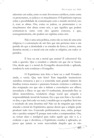 OUTUBRO DE 1861
437
aderentes em todas, entre os mais fervorosos católicos, como entre
os protestantes, os judeus e os muçulmanos. O Espiritismo repousa
sobre a possibilidade de comunicação com o mundo invisível, isto
é, com as almas. Ora, como os judeus, os protestantes e os
muçulmanos têm almas como nós, o que significa que podem
comunicar-se tanto com eles quanto conosco, e que,
conseguintemente, eles podem ser espíritas como nós.
Não é uma seita política, como não se trata de uma seita
religiosa; é a constatação de um fato que não pertence mais a um
partido do que a eletricidade e as estradas de ferro; é, insisto, uma
doutrina moral, e a moral está em todas as religiões, em todos os
partidos.
É boa ou má a moral que ensina? É subversiva? Eis
toda a questão. Que o estudem e saberão em que ela se baseia.
Ora, desde que é a moral do Evangelho desenvolvida e aplicada,
condená-la seria condenar o Evangelho.
O Espiritismo tem feito o bem ou o mal? Estudai-o
ainda, e vereis. Que tem feito? Tem impedido inumeráveis
suicídios; restaurou a paz e a concórdia num grande número de
famílias; tornou mansos e pacientes homens violentos e coléricos;
deu resignação aos que não a tinham e consolações aos aflitos;
reconduziu a Deus os que não O conheciam, destruindo-lhes as
idéias materialistas, verdadeira chaga social que aniquila a
responsabilidade moral do homem. Eis o que tem feito e faz todos
os dias, o que fará cada vez mais, à medida que se espalhar. Será isto
o resultado de uma doutrina má? Não sei de ninguém que tenha
atacado a moral do Espiritismo; apenas dizem que a religião pode
produzir tudo isso. Concordo perfeitamente; mas, então, porque
não o produz sempre? É porque nem todos a compreendem. Ora,
ao tornar claro e inteligível para todos aquilo que não o é, e
evidente o que é duvidoso, o Espiritismo conduz à aplicação, ao
passo que jamais se sente necessidade daquilo que se não
 