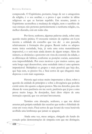 REVISTA ESPÍRITA
438
compreende. O Espiritismo, portanto, longe de ser o antagonista
da religião, é o seu auxiliar; e a prova é que conduz às idéias
religiosas os que as haviam repelido. Em resumo, jamais o
Espiritismo aconselhou a mudança de religião, nem o sacrifício de
suas crenças; não pertence particularmente a nenhuma religião, ou,
melhor dizendo, está em todas elas.
Por favor, senhores, algumas palavras ainda, sobre uma
questão muito prática. O crescente número de espíritas em Lyon
mostra a utilidade do conselho que vos dei o ano passado,
relativamente à formação dos grupos. Reunir todos os adeptos
numa única sociedade, hoje, já seria uma coisa materialmente
impossível, e o será mais ainda dentro de algum tempo. Além do
número, as distâncias a percorrer em vista da extensão da cidade, e
as diferenças de hábitos, conforme as posições sociais, aumentam
essa impossibilidade. Por esses motivos e por muitos outros, que
seria longo aqui desenvolver, uma sociedade única é uma quimera
impraticável. Multiplicai os grupos o mais possível; que haja dez,
que haja cem, se preciso for, e ficai certos de que chegareis mais
depressa e com mais segurança.
Haveria aqui coisas muito importantes a dizer, sobre a
questão da unidade de princípios e sobre a divergência que poderia
existir entre eles quanto a alguns pontos. Mas me detenho, para não
abusar de vossa paciência em me ouvir, paciência que já pus a uma
prova muito longa. Se desejardes, farei disto objeto de uma
instrução especial, que vos enviarei brevemente.
Termino esta alocução, senhores, a que me deixei
arrastar pela própria raridade das ocasiões que tenho a felicidade de
estar em vosso meio. Ficai certos de que levarei da vossa benévola
acolhida uma lembrança que jamais se apagará.
Ainda uma vez, meus amigos, obrigado do fundo do
coração pelas demonstrações de simpatia com que me distinguis;
 
