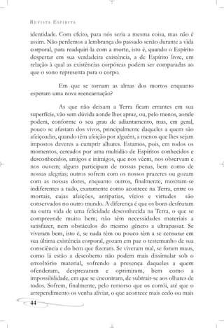 REVISTA ESPÍRITA
44
identidade. Com efeito, para nós seria a mesma coisa, mas não é
assim. Não perdemos a lembrança do passado senão durante a vida
corporal, para readquiri-la com a morte, isto é, quando o Espírito
despertar em sua verdadeira existência, a de Espírito livre, em
relação à qual as existências corpóreas podem ser comparadas ao
que o sono representa para o corpo.
Em que se tornam as almas dos mortos enquanto
esperam uma nova reencarnação?
As que não deixam a Terra ficam errantes em sua
superfície, vão sem dúvida aonde lhes apraz, ou, pelo menos, aonde
podem, conforme o seu grau de adiantamento, mas, em geral,
pouco se afastam dos vivos, principalmente daqueles a quem são
afeiçoadas, quando têm afeição por alguém, a menos que lhes sejam
impostos deveres a cumprir alhures. Estamos, pois, em todos os
momentos, cercados por uma multidão de Espíritos conhecidos e
desconhecidos, amigos e inimigos, que nos vêem, nos observam e
nos ouvem; alguns participam de nossas penas, bem como de
nossas alegrias; outros sofrem com os nossos prazeres ou gozam
com as nossas dores, enquanto outros, finalmente, mostram-se
indiferentes a tudo, exatamente como acontece na Terra, entre os
mortais, cujas afeições, antipatias, vícios e virtudes são
conservados no outro mundo. A diferença é que os bons desfrutam
na outra vida de uma felicidade desconhecida na Terra, o que se
compreende muito bem; não têm necessidades materiais a
satisfazer, nem obstáculos do mesmo gênero a ultrapassar. Se
viveram bem, isto é, se nada têm ou pouco têm a se censurar em
sua última existência corporal, gozam em paz o testemunho de sua
consciência e do bem que fizeram. Se viveram mal, se foram maus,
como lá estão a descoberto não podem mais dissimular sob o
envoltório material, sofrendo a presença daqueles a quem
ofenderam, desprezaram e oprimiram, bem como a
impossibilidade, em que se encontram, de subtrair-se aos olhares de
todos. Sofrem, finalmente, pelo remorso que os corrói, até que o
arrependimento os venha aliviar, o que acontece mais cedo ou mais
 