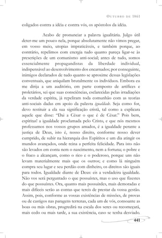 OUTUBRO DE 1861
441
coligados contra a idéia e contra vós, os apóstolos da idéia.
Acabo de pronunciar a palavra igualitária. Julgo útil
deter-me um pouco nela, porque absolutamente não vimos pregar,
em vosso meio, utopias impraticáveis, e também porque, ao
contrário, repelimos com energia tudo quanto pareça ligar-se às
prescrições de um comunismo anti-social; antes de tudo, somos
essencialmente propagandistas da liberdade individual,
indispensável ao desenvolvimento dos encarnados; por conseguinte,
inimigos declarados de tudo quanto se aproxime dessas legislações
conventuais, que aniquilam brutalmente os indivíduos. Embora eu
me dirija a um auditório, em parte composto de artífices e
proletários, sei que suas consciências, esclarecidas pelas irradiações
da verdade espírita, já repeliram toda comunhão com as teorias
anti-sociais dadas em apoio da palavra igualdade. Seja como for,
devo restituir a ela sua significação cristã, tal como a explicara
aquele que disse: “Dai a César o que é de César.” Pois bem,
espíritas! a igualdade proclamada pelo Cristo, e que nós mesmos
professamos nos vossos grupos amados, é a igualdade perante a
justiça de Deus, isto é, nosso direito, conforme nosso dever
cumprido, de subir na hierarquia dos Espíritos e um dia atingir os
mundos avançados, onde reina a perfeita felicidade. Para isto não
são levados em conta nem o nascimento, nem a fortuna; o pobre e
o fraco a alcançam, como o rico e o poderoso, porque uns não
levam materialmente mais que os outros; e como lá ninguém
compra seu lugar e seu perdão com dinheiro, os direitos são iguais
para todos. Igualdade diante de Deus: eis a verdadeira igualdade.
Não vos será perguntado o que possuístes, mas o uso que fizestes
do que possuístes. Ora, quanto mais possuirdes, mais demoradas e
mais difíceis serão as contas que tereis de prestar da vossa gestão.
Assim, pois, conforme as vossas existências de missões, de provas
ou de castigos nas paragens terrenas, cada um de vós, consoante as
boas ou más obras, progredirá na escala dos seres ou recomeçará,
mais cedo ou mais tarde, a sua existência, caso se tenha desviado.
 