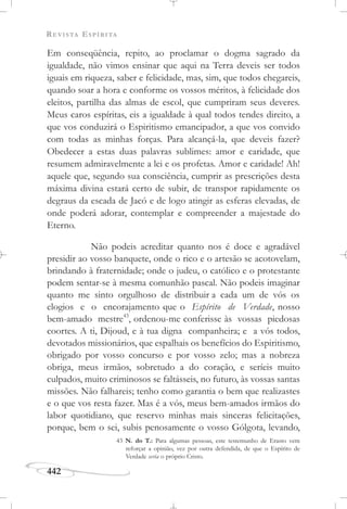REVISTA ESPÍRITA
442
Em conseqüência, repito, ao proclamar o dogma sagrado da
igualdade, não vimos ensinar que aqui na Terra deveis ser todos
iguais em riqueza, saber e felicidade, mas, sim, que todos chegareis,
quando soar a hora e conforme os vossos méritos, à felicidade dos
eleitos, partilha das almas de escol, que cumpriram seus deveres.
Meus caros espíritas, eis a igualdade à qual todos tendes direito, a
que vos conduzirá o Espiritismo emancipador, a que vos convido
com todas as minhas forças. Para alcançá-la, que deveis fazer?
Obedecer a estas duas palavras sublimes: amor e caridade, que
resumem admiravelmente a lei e os profetas. Amor e caridade! Ah!
aquele que, segundo sua consciência, cumprir as prescrições desta
máxima divina estará certo de subir, de transpor rapidamente os
degraus da escada de Jacó e de logo atingir as esferas elevadas, de
onde poderá adorar, contemplar e compreender a majestade do
Eterno.
Não podeis acreditar quanto nos é doce e agradável
presidir ao vosso banquete, onde o rico e o artesão se acotovelam,
brindando à fraternidade; onde o judeu, o católico e o protestante
podem sentar-se à mesma comunhão pascal. Não podeis imaginar
quanto me sinto orgulhoso de distribuir a cada um de vós os
elogios e o encorajamento que o Espírito de Verdade, nosso
bem-amado mestre43
, ordenou-me conferisse às vossas piedosas
coortes. A ti, Dijoud, e à tua digna companheira; e a vós todos,
devotados missionários, que espalhais os benefícios do Espiritismo,
obrigado por vosso concurso e por vosso zelo; mas a nobreza
obriga, meus irmãos, sobretudo a do coração, e seríeis muito
culpados, muito criminosos se faltásseis, no futuro, às vossas santas
missões. Não falhareis; tenho como garantia o bem que realizastes
e o que vos resta fazer. Mas é a vós, meus bem-amados irmãos do
labor quotidiano, que reservo minhas mais sinceras felicitações,
porque, bem o sei, subis penosamente o vosso Gólgota, levando,
43 N. do T.: Para algumas pessoas, este testemunho de Erasto vem
reforçar a opinião, vez por outra defendida, de que o Espírito de
Verdade seria o próprio Cristo.
 