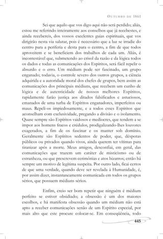 OUTUBRO DE 1861
445
Sei que aquilo que vos digo aqui não será perdido; aliás,
estou me referindo inteiramente aos conselhos que já recebestes, e
ainda recebereis, dos vossos excelentes guias espirituais, que vos
dirigirão nesta via salutar, pois é necessário que a luz se irradie do
centro para a periferia e desta para o centro, a fim de que todos
aproveitem e se beneficiem dos trabalhos de cada um. Aliás, é
incontestável que, submetendo ao crisol da razão e da lógica todos
os dados e todas as comunicações dos Espíritos, será fácil repelir o
absurdo e o erro. Um médium pode ser fascinado, um grupo
enganado; todavia, o controle severo dos outros grupos, a ciência
adquirida e a autoridade moral dos chefes de grupos, bem assim as
comunicações dos principais médiuns, que recebem um cunho de
lógica e de autenticidade de nossos melhores Espíritos,
rapidamente farão justiça aos ditados falsificados e astuciosos,
emanados de uma turba de Espíritos enganadores, imperfeitos ou
maus. Repeli-os impiedosamente, e a todos esses Espíritos que
aconselham com exclusividade, pregando a divisão e o isolamento.
Quase sempre são Espíritos vaidosos e medíocres, que tendem a se
impor aos homens fracos e crédulos, prodigalizando-lhes louvores
exagerados, a fim de os fascinar e os manter sob domínio.
Geralmente são Espíritos sedentos de poder, que, déspotas
públicos ou privados quando vivos, ainda querem ter vítimas para
tiranizar após a morte. Meus amigos, desconfiai, em geral, das
comunicações que trazem um caráter de misticismo ou de
estranheza, ou que prescrevem cerimônias e atos bizarros; então há
sempre um motivo de legítima suspeita. Por outro lado, ficai certos
de que uma verdade, quando deve ser revelada à Humanidade, é,
por assim dizer, instantaneamente comunicada em todos os grupos
sérios, que possuem médiuns sérios.
Enfim, creio ser bom repetir que ninguém é médium
perfeito se estiver obsidiado; a obsessão é um dos maiores
escolhos, e há manifesta obsessão quando um médium não está
apto a receber comunicações senão de um Espírito especial, por
mais alto que este procure colocar-se. Em conseqüência, todo
 