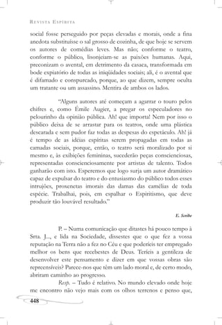 REVISTA ESPÍRITA
448
social fosse perseguido por peças elevadas e morais, onde a fina
anedota substituísse o sal grosso de cozinha, de que hoje se servem
os autores de comédias leves. Mas não; conforme o teatro,
conforme o público, lisonjeiam-se as paixões humanas. Aqui,
preconizam o avental, em detrimento da casaca, transformada em
bode expiatório de todas as iniqüidades sociais; ali, é o avental que
é difamado e conspurcado, porque, ao que dizem, sempre oculta
um tratante ou um assassino. Mentira de ambos os lados.
“Alguns autores até começam a agarrar o touro pelos
chifres e, como Émile Augier, a pregar os especuladores no
pelourinho da opinião pública. Ah! que importa! Nem por isso o
público deixa de se arrastar para os teatros, onde uma plástica
descarada e sem pudor faz todas as despesas do espetáculo. Ah! já
é tempo de as idéias espíritas serem propagadas em todas as
camadas sociais, porque, então, o teatro será moralizado por si
mesmo e, às exibições femininas, sucederão peças conscienciosas,
representadas conscienciosamente por artistas de talento. Todos
ganharão com isto. Esperemos que logo surja um autor dramático
capaz de expulsar do teatro e do entusiasmo do público todos esses
intrujões, proxenetas imorais das damas das camélias de toda
espécie. Trabalhai, pois, em espalhar o Espiritismo, que deve
produzir tão louvável resultado.”
E. Scribe
P. – Numa comunicação que ditastes há pouco tempo à
Srta. J..., e lida na Sociedade, dissestes que o que fez a vossa
reputação na Terra não a fez no Céu e que poderíeis ter empregado
melhor os bens que recebestes de Deus. Teríeis a gentileza de
desenvolver este pensamento e dizer em que vossas obras são
repreensíveis? Parece-nos que têm um lado moral e, de certo modo,
abriram caminho ao progresso.
Resp. – Tudo é relativo. No mundo elevado onde hoje
me encontro não vejo mais com os olhos terrenos e penso que,
 