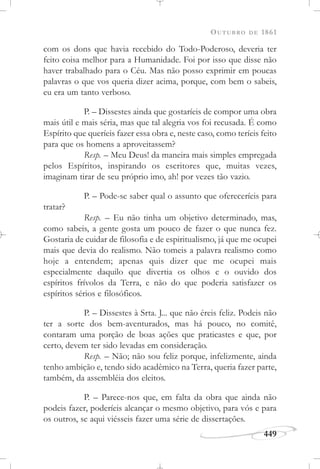 OUTUBRO DE 1861
449
com os dons que havia recebido do Todo-Poderoso, deveria ter
feito coisa melhor para a Humanidade. Foi por isso que disse não
haver trabalhado para o Céu. Mas não posso exprimir em poucas
palavras o que vos queria dizer acima, porque, com bem o sabeis,
eu era um tanto verboso.
P. – Dissestes ainda que gostaríeis de compor uma obra
mais útil e mais séria, mas que tal alegria vos foi recusada. É como
Espírito que queríeis fazer essa obra e, neste caso, como teríeis feito
para que os homens a aproveitassem?
Resp. – Meu Deus! da maneira mais simples empregada
pelos Espíritos, inspirando os escritores que, muitas vezes,
imaginam tirar de seu próprio imo, ah! por vezes tão vazio.
P. – Pode-se saber qual o assunto que ofereceríeis para
tratar?
Resp. – Eu não tinha um objetivo determinado, mas,
como sabeis, a gente gosta um pouco de fazer o que nunca fez.
Gostaria de cuidar de filosofia e de espiritualismo, já que me ocupei
mais que devia do realismo. Não tomeis a palavra realismo como
hoje a entendem; apenas quis dizer que me ocupei mais
especialmente daquilo que divertia os olhos e o ouvido dos
espíritos frívolos da Terra, e não do que poderia satisfazer os
espíritos sérios e filosóficos.
P. – Dissestes à Srta. J... que não éreis feliz. Podeis não
ter a sorte dos bem-aventurados, mas há pouco, no comitê,
contaram uma porção de boas ações que praticastes e que, por
certo, devem ter sido levadas em consideração.
Resp. – Não; não sou feliz porque, infelizmente, ainda
tenho ambição e, tendo sido acadêmico na Terra, queria fazer parte,
também, da assembléia dos eleitos.
P. – Parece-nos que, em falta da obra que ainda não
podeis fazer, poderíeis alcançar o mesmo objetivo, para vós e para
os outros, se aqui viésseis fazer uma série de dissertações.
 