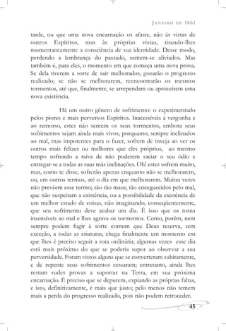 JANEIRO DE 1861
45
tarde, ou que uma nova encarnação os afaste, não às vistas de
outros Espíritos, mas às próprias vistas, tirando-lhes
momentaneamente a consciência de sua identidade. Desse modo,
perdendo a lembrança do passado, sentem-se aliviados. Mas
também é, para eles, o momento em que começa uma nova prova.
Se dela tiverem a sorte de sair melhorados, gozarão o progresso
realizado; se não se melhorarem, reencontrarão os mesmos
tormentos, até que, finalmente, se arrependam ou aproveitem uma
nova existência.
Há um outro gênero de sofrimento: o experimentado
pelos piores e mais perversos Espíritos. Inacessíveis à vergonha e
ao remorso, estes não sentem os seus tormentos, embora seus
sofrimentos sejam ainda mais vivos, porquanto, sempre inclinados
ao mal, mas impotentes para o fazer, sofrem de inveja ao ver os
outros mais felizes ou melhores que eles próprios, ao mesmo
tempo sofrendo a raiva de não poderem saciar o seu ódio e
entregar-se a todas as suas más inclinações. Oh! estes sofrem muito,
mas, como te disse, sofrerão apenas enquanto não se melhorarem,
ou, em outros termos, até o dia em que melhorarem. Muitas vezes
não prevêem esse termo; são tão maus, tão enceguecidos pelo mal,
que não suspeitam a existência, ou a possibilidade da existência de
um melhor estado de coisas, não imaginando, conseqüentemente,
que seu sofrimento deve acabar um dia. É isso que os torna
insensíveis ao mal e lhes agrava os tormentos. Como, porém, nem
sempre podem fugir à sorte comum que Deus reserva, sem
exceção, a todas as criaturas, chega finalmente um momento em
que lhes é preciso seguir a rota ordinária; algumas vezes esse dia
está mais próximo do que se poderia supor ao observar a sua
perversidade. Foram vistos alguns que se converteram subitamente,
e de repente seus sofrimentos cessaram; entretanto, ainda lhes
restam rudes provas a suportar na Terra, em sua próxima
encarnação. É preciso que se depurem, expiando as próprias faltas,
e isto, definitivamente, é mais que justo; pelo menos não temem
mais a perda do progresso realizado, pois não podem retroceder.
 