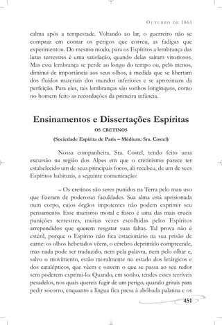 OUTUBRO DE 1861
451
calma após a tempestade. Voltando ao lar, o guerreiro não se
compraz em contar os perigos que correu, as fadigas que
experimentou. Do mesmo modo, para os Espíritos a lembrança das
lutas terrestres é uma satisfação, quando delas saíram vitoriosos.
Mas essa lembrança se perde ao longo do tempo ou, pelo menos,
diminui de importância aos seus olhos, à medida que se libertam
dos fluidos materiais dos mundos inferiores e se aproximam da
perfeição. Para eles, tais lembranças são sonhos longínquos, como
no homem feito as recordações da primeira infância.
Ensinamentos e Dissertações Espíritas
OS CRETINOS
(Sociedade Espírita de Paris – Médium: Sra. Costel)
Nossa companheira, Sra. Costel, tendo feito uma
excursão na região dos Alpes em que o cretinismo parece ter
estabelecido um de seus principais focos, ali recebeu, de um de seus
Espíritos habituais, a seguinte comunicação:
– Os cretinos são seres punidos na Terra pelo mau uso
que fizeram de poderosas faculdades. Sua alma está aprisionada
num corpo, cujos órgãos impotentes não podem exprimir seu
pensamento. Esse mutismo moral e físico é uma das mais cruéis
punições terrestres, muitas vezes escolhidas pelos Espíritos
arrependidos que querem resgatar suas faltas. Tal prova não é
estéril, porque o Espírito não fica estacionário na sua prisão de
carne: os olhos hebetados vêem, o cérebro deprimido compreende,
mas nada pode ser traduzido, nem pela palavra, nem pelo olhar e,
salvo o movimento, estão moralmente no estado dos letárgicos e
dos catalépticos, que vêem e ouvem o que se passa ao seu redor
sem poderem exprimi-lo. Quando, em sonho, tendes esses terríveis
pesadelos, nos quais quereis fugir de um perigo, quando gritais para
pedir socorro, enquanto a língua fica presa à abóbada palatina e os
 