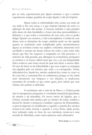 REVISTA ESPÍRITA
452
pés ao solo, experimentais por alguns instantes o que o cretino
experimenta sempre: paralisia do corpo ligada à vida do Espírito.
Quase todas as enfermidades têm, assim, sua razão de
ser; nada se faz sem causa, e o que chamais injustiça da sorte é a
aplicação da mais alta justiça. A loucura também é uma punição
pelo abuso de altas faculdades; o louco tem duas personalidades: a
delirante e a que retém a consciência de seus atos, sem os poder
dirigir. Quanto aos cretinos, a vida contemplativa e isolada de suas
almas, sem as distrações do corpo, também pode ser tão agitada
quanto as existências mais complicadas pelos acontecimentos;
alguns se revoltam contra seu suplício voluntário; lamentam tê-lo
escolhido e sentem um desejo furioso de voltar a uma outra vida,
desejo que lhes faz esquecer a resignação na vida presente e o
remorso da vida passada, que albergam na consciência, porquanto
os cretinos e os loucos sabem mais que vós, e na sua incapacidade
física oculta-se uma força moral da qual não fazeis a menor idéia.
Os atos de furor ou de imbecilidade a que seus corpos se entregam
são julgados pelo ser interior, que sofre e se envergonha. Assim,
ridicularizá-los, injuriá-los, mesmo maltratá-los, como às vezes se
faz com eles, é aumentar-lhes os sofrimentos, porque os faz sentir
mais duramente sua fraqueza e sua abjeção; se pudessem,
acusariam de covardia os que assim agem, pois sabem que suas
vítimas não podem se defender.
O cretinismo não é uma lei de Deus e a Ciência pode
fazê-lo desaparecer, porquanto é o resultado material da ignorância,
da miséria e da imundície. Os novos meios de higiene, que a
Ciência, tornada mais prática, pôs ao alcance de todos, tendem a
destruí-lo. Sendo o progresso condição expressa da Humanidade,
as provas impostas se modificarão e seguirão a marcha dos séculos;
tornar-se-ão todas morais; e quando a vossa Terra, ainda jovem,
tiver realizado todas as fases de sua existência, tornar-se-á uma
morada de felicidade, como outros planetas mais adiantados.
Pierre Jouty, pai do médium
 