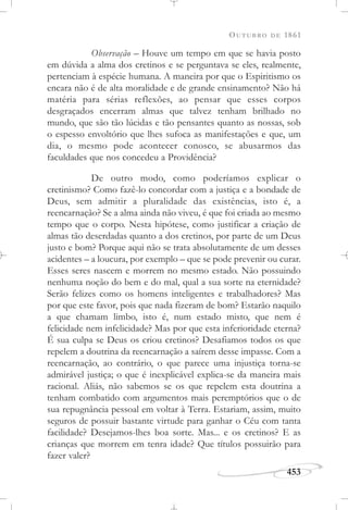 OUTUBRO DE 1861
453
Observação – Houve um tempo em que se havia posto
em dúvida a alma dos cretinos e se perguntava se eles, realmente,
pertenciam à espécie humana. A maneira por que o Espiritismo os
encara não é de alta moralidade e de grande ensinamento? Não há
matéria para sérias reflexões, ao pensar que esses corpos
desgraçados encerram almas que talvez tenham brilhado no
mundo, que são tão lúcidas e tão pensantes quanto as nossas, sob
o espesso envoltório que lhes sufoca as manifestações e que, um
dia, o mesmo pode acontecer conosco, se abusarmos das
faculdades que nos concedeu a Providência?
De outro modo, como poderíamos explicar o
cretinismo? Como fazê-lo concordar com a justiça e a bondade de
Deus, sem admitir a pluralidade das existências, isto é, a
reencarnação? Se a alma ainda não viveu, é que foi criada ao mesmo
tempo que o corpo. Nesta hipótese, como justificar a criação de
almas tão deserdadas quanto a dos cretinos, por parte de um Deus
justo e bom? Porque aqui não se trata absolutamente de um desses
acidentes – a loucura, por exemplo – que se pode prevenir ou curar.
Esses seres nascem e morrem no mesmo estado. Não possuindo
nenhuma noção do bem e do mal, qual a sua sorte na eternidade?
Serão felizes como os homens inteligentes e trabalhadores? Mas
por que este favor, pois que nada fizeram de bom? Estarão naquilo
a que chamam limbo, isto é, num estado misto, que nem é
felicidade nem infelicidade? Mas por que esta inferioridade eterna?
É sua culpa se Deus os criou cretinos? Desafiamos todos os que
repelem a doutrina da reencarnação a saírem desse impasse. Com a
reencarnação, ao contrário, o que parece uma injustiça torna-se
admirável justiça; o que é inexplicável explica-se da maneira mais
racional. Aliás, não sabemos se os que repelem esta doutrina a
tenham combatido com argumentos mais peremptórios que o de
sua repugnância pessoal em voltar à Terra. Estariam, assim, muito
seguros de possuir bastante virtude para ganhar o Céu com tanta
facilidade? Desejamos-lhes boa sorte. Mas... e os cretinos? E as
crianças que morrem em tenra idade? Que títulos possuirão para
fazer valer?
 