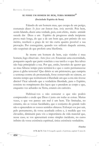 REVISTA ESPÍRITA
454
SE FOSSE UM HOMEM DE BEM, TERIA MORRIDO
48
(Sociedade Espírita de Sens)
Falando de um homem mau, que escapa de um perigo,
costumais dizer: Se fosse um homem bom, teria morrido. Pois bem,
assim falando, dizeis uma verdade, pois, com efeito, muito amiúde
sucede dar Deus a um Espírito de progresso ainda incipiente
prova mais longa, do que a de um bom que, por prêmio do seu
mérito, receberá a graça de ter tão curta quanto possível a sua
provação. Por conseguinte, quando vos utilizais daquele axioma,
não suspeitais de que proferis uma blasfêmia.
Se morre um homem de bem, cujo vizinho é mau
homem, logo observais: Antes fosse este. Enunciais uma enormidade,
porquanto aquele que parte concluiu a sua tarefa e o que fica talvez
não haja principiado a sua. Por que, então, haveríeis de querer que
ao mau faltasse tempo para terminá-la e que o outro permanecesse
preso à gleba terrestre? Que diríeis se um prisioneiro, que cumpriu
a sentença contra ele pronunciada, fosse conservado no cárcere, ao
mesmo tempo que restituíssem à liberdade um que a esta não tivesse
direito? Ficai sabendo que a verdadeira liberdade, para o Espírito,
consiste no rompimento dos laços que o prendem ao corpo e que,
enquanto vos achardes na Terra, estareis em cativeiro.
Habituai-vos a não censurar o que não podeis
compreender e crede que Deus é justo em todas as coisas. Muitas
vezes, o que vos parece um mal é um bem. Tão limitadas, no
entanto, são as vossas faculdades, que o conjunto do grande todo
não o apreendem os vossos sentidos obtusos. Esforçai-vos por sair,
pelo pensamento, da vossa acanhada esfera e, à medida que vos
elevardes, diminuirá para vós a importância da vida material que,
nesse caso, se vos apresentará como simples incidente, no curso
infinito da vossa existência espiritual, única existência verdadeira.
Fénelon
48 N. do T.: Vide O Evangelho segundo o Espiritismo, capítulo V, item 22.
 