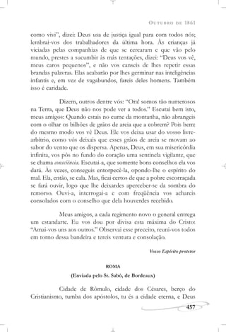 OUTUBRO DE 1861
457
como vivi”, dizei: Deus usa de justiça igual para com todos nós;
lembrai-vos dos trabalhadores da última hora. Às crianças já
viciadas pelas companhias de que se cercaram e que vão pelo
mundo, prestes a sucumbir às más tentações, dizei: “Deus vos vê,
meus caros pequenos”, e não vos canseis de lhes repetir essas
brandas palavras. Elas acabarão por lhes germinar nas inteligências
infantis e, em vez de vagabundos, fareis deles homens. Também
isso é caridade.
Dizem, outros dentre vós: “Ora! somos tão numerosos
na Terra, que Deus não nos pode ver a todos.” Escutai bem isto,
meus amigos: Quando estais no cume da montanha, não abrangeis
com o olhar os bilhões de grãos de areia que a cobrem? Pois bem:
do mesmo modo vos vê Deus. Ele vos deixa usar do vosso livre-
arbítrio, como vós deixais que esses grãos de areia se movam ao
sabor do vento que os dispersa. Apenas, Deus, em sua misericórdia
infinita, vos pôs no fundo do coração uma sentinela vigilante, que
se chama consciência. Escutai-a, que somente bons conselhos ela vos
dará. Às vezes, conseguis entorpecê-la, opondo-lhe o espírito do
mal. Ela, então, se cala. Mas, ficai certos de que a pobre escorraçada
se fará ouvir, logo que lhe deixardes aperceber-se da sombra do
remorso. Ouvi-a, interrogai-a e com freqüência vos achareis
consolados com o conselho que dela houverdes recebido.
Meus amigos, a cada regimento novo o general entrega
um estandarte. Eu vos dou por divisa esta máxima do Cristo:
“Amai-vos uns aos outros.” Observai esse preceito, reuni-vos todos
em torno dessa bandeira e tereis ventura e consolação.
Vosso Espírito protetor
ROMA
(Enviada pelo Sr. Sabò, de Bordeaux)
Cidade de Rômulo, cidade dos Césares, berço do
Cristianismo, tumba dos apóstolos, tu és a cidade eterna, e Deus
 