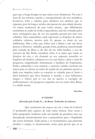 REVISTA ESPÍRITA
458
quer que a longa letargia em que caíste cesse finalmente. Vai soar a
hora de teu retorno; sacode o entorpecimento de teus membros;
levanta-te, forte e valente, para obedecer aos destinos que te
esperam, pois há longos séculos não passas de uma cidade deserta.
As ruínas numerosas de tuas vastas arenas, que dificilmente
continham as ondas de ávidos espectadores, mal são visitadas pelos
raros estrangeiros que, de vez em quando, passam por tuas ruas
solitárias. Tuas catacumbas, onde repousam os despojos de tantos
soldados valentes, mortos pela fé, apenas os tiram de sua
indiferença. Mas a crise que sofres será a última e irás sair desse
penoso e doloroso trabalho, grande, forte, poderosa, transformada
pela vontade de Deus e, do alto de tua velha basílica, a voz do
sucessor de São Pedro estenderá sobre ti as mãos que trarão as
bênçãos do céu, e ele chamará ao seu supremo conselho os
Espíritos do Senhor; submeter-se-á às suas lições e dará o sinal do
progresso, empunhando francamente a bandeira do Espiritismo.
Então, submetido a seus ensinos, o universo católico acorrerá em
massa para se colocar ao redor do cajado de seu primeiro pastor e,
dado esse impulso, todos os corações se voltarão para ti. Serás o
farol luminoso que deve iluminar o mundo, e teus habitantes,
alegres e felizes por te ver dar às nações o exemplo do
melhoramento e do progresso, repetirão em seu canto: Sim, Roma
é a cidade eterna.
Massillon
O COLISEU
(Enviada pelo Conde X..., de Roma. Traduzida do italiano)
Que sentimento faz nascer em vós a visão do Coliseu?
O produzido pelo aspecto de toda ruína: tristeza. Suas vastas e
belas proporções lembram todo um mundo de grandeza; mas sua
decrepitude invariavelmente leva o pensamento para a fragilidade
das coisas humanas. Tudo passa; e os monumentos, que pareciam
desafiar o tempo, se desmoronam, como para provar que só as
 