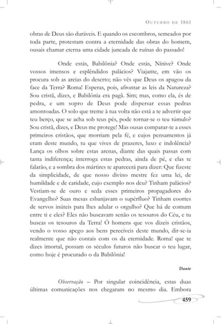 OUTUBRO DE 1861
459
obras de Deus são duráveis. E quando os escombros, semeados por
toda parte, protestam contra a eternidade das obras do homem,
ousais chamar eterna uma cidade juncada de ruínas do passado!
Onde estás, Babilônia? Onde estás, Nínive? Onde
vossos imensos e esplêndidos palácios? Viajante, em vão os
procura sob as areias do deserto; não vês que Deus os apagou da
face da Terra? Roma! Esperas, pois, afrontar as leis da Natureza?
Sou cristã, dizes, e Babilônia era pagã. Sim; mas, como ela, és de
pedra, e um sopro de Deus pode dispersar essas pedras
amontoadas. O solo que treme à tua volta não está a te advertir que
teu berço, que se acha sob teus pés, pode tornar-se o teu túmulo?
Sou cristã, dizes, e Deus me protege! Mas ousas comparar-te a esses
primeiros cristãos, que morriam pela fé, e cujos pensamentos já
eram deste mundo, tu que vives de prazeres, luxo e indolência?
Lança os olhos sobre estas arenas, diante das quais passas com
tanta indiferença; interroga estas pedras, ainda de pé, e elas te
falarão, e a sombra dos mártires te aparecerá para dizer: Que fizeste
da simplicidade, de que nosso divino mestre fez uma lei, de
humildade e de caridade, cujo exemplo nos deu? Tinham palácios?
Vestiam-se de ouro e seda esses primeiros propagadores do
Evangelho? Suas mesas esbanjavam o supérfluo? Tinham coortes
de servos inúteis para lhes adular o orgulho? Que há de comum
entre ti e eles? Eles não buscavam senão os tesouros do Céu, e tu
buscas os tesouros da Terra! Ó homens que vos dizeis cristãos,
vendo o vosso apego aos bens perecíveis deste mundo, dir-se-ia
realmente que não contais com os da eternidade. Roma! que te
dizes imortal, possam os séculos futuros não buscar o teu lugar,
como hoje é procurado o da Babilônia!
Dante
Observação – Por singular coincidência, estas duas
últimas comunicações nos chegaram no mesmo dia. Embora
 