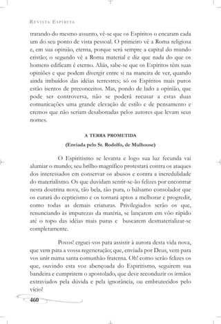 REVISTA ESPÍRITA
460
tratando do mesmo assunto, vê-se que os Espíritos o encaram cada
um do seu ponto de vista pessoal. O primeiro vê a Roma religiosa
e, em sua opinião, eterna, porque será sempre a capital do mundo
cristão; o segundo vê a Roma material e diz que nada do que os
homens edificam é eterno. Aliás, sabe-se que os Espíritos têm suas
opiniões e que podem divergir entre si na maneira de ver, quando
ainda imbuídos das idéias terrestres; só os Espíritos mais puros
estão isentos de preconceitos. Mas, pondo de lado a opinião, que
pode ser controversa, não se poderá recusar a estas duas
comunicações uma grande elevação de estilo e de pensamento e
cremos que não seriam desabonadas pelos autores que levam seus
nomes.
A TERRA PROMETIDA
(Enviada pelo Sr. Rodolfo, de Mulhouse)
O Espiritismo se levanta e logo sua luz fecunda vai
alumiar o mundo; seu brilho magnífico protestará contra os ataques
dos interessados em conservar os abusos e contra a incredulidade
do materialismo. Os que duvidam sentir-se-ão felizes por encontrar
nesta doutrina nova, tão bela, tão pura, o bálsamo consolador que
os curará do cepticismo e os tornará aptos a melhorar e progredir,
como todas as demais criaturas. Privilegiados serão os que,
renunciando às impurezas da matéria, se lançarem em vôo rápido
até o topo das idéias mais puras e buscarem desmaterializar-se
completamente.
Povos! erguei-vos para assistir à aurora desta vida nova,
que vem para a vossa regeneração; que, enviada por Deus, vem para
vos unir numa santa comunhão fraterna. Oh! como serão felizes os
que, ouvindo esta voz abençoada do Espiritismo, seguirem sua
bandeira e cumprirem o apostolado, que deve reconduzir os irmãos
extraviados pela dúvida e pela ignorância, ou embrutecidos pelo
vício!
 