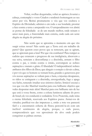 OUTUBRO DE 1861
461
Voltai, ovelhas desgarradas, voltai ao aprisco; levantai a
cabeça, contemplai o vosso Criador e rendereis homenagem ao seu
amor por vós. Retirai prontamente o véu que vos ocultava o
Espírito da Divindade; admirai-o em toda a sua bondade; prostrai
a face contra a terra e arrependei-vos. O arrependimento vos abrirá
as portas da felicidade: as de um mundo melhor, onde reinam o
amor mais puro, a fraternidade mais estreita, onde cada um sente
alegria na alegria do próximo.
Não sentis que se aproxima o momento em que vão
surgir coisas novas? Não sentis que a Terra está em trabalho de
parto? Que querem esses povos que se remexem, que se agitam,
que se aprestam para a luta? Por que vão combater? Para romper as
cadeias que estancam o progresso de sua inteligência, absorvem a
sua seiva, semeiam a desconfiança e a discórdia, armam o filho
contra o pai, o irmão contra o irmão, corrompem as nobres
aspirações e matam o gênio. Ó liberdade! Ó independência! nobres
atributos dos filhos de Deus, que alargais o coração e elevais a alma,
é por vós que os homens se tornam bons, grandes e generosos; por
vós nossas aspirações se voltam para o bem, a injustiça desaparece,
os ódios se extinguem e a discórdia, envergonhada, foge e apaga
seu facho, temendo irradiar seus sinistros clarões. Irmãos! escutai a
voz que vos diz: Marchai! marchai para esse brilhante objetivo que
vedes despontar mais além! Marchai para esse brilhante raio de luz
que está à vossa frente, como a coluna luminosa adiante do povo
de Israel; ele vos conduzirá à verdadeira Terra Prometida, onde reina
a eterna felicidade, reservada aos Espíritos puros. Armai-vos de
virtudes; purificai-vos das impurezas e, então a rota vos parecerá
fácil e a encontrareis coberta de flores; percorrê-la-eis com um
inefável sentimento de alegria, porque, a cada passo,
compreendereis que vos aproximais do alvo onde podeis
conquistar as palmas eternas.
Mardochée
 