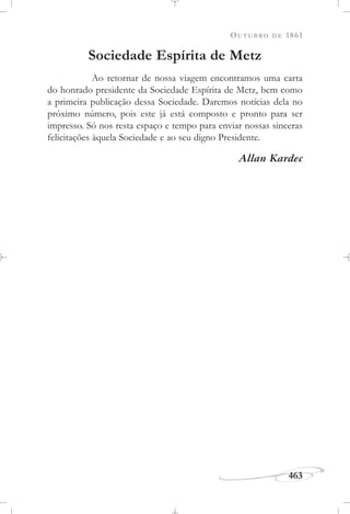 OUTUBRO DE 1861
463
Sociedade Espírita de Metz
Ao retornar de nossa viagem encontramos uma carta
do honrado presidente da Sociedade Espírita de Metz, bem como
a primeira publicação dessa Sociedade. Daremos notícias dela no
próximo número, pois este já está composto e pronto para ser
impresso. Só nos resta espaço e tempo para enviar nossas sinceras
felicitações àquela Sociedade e ao seu digno Presidente.
Allan Kardec
 