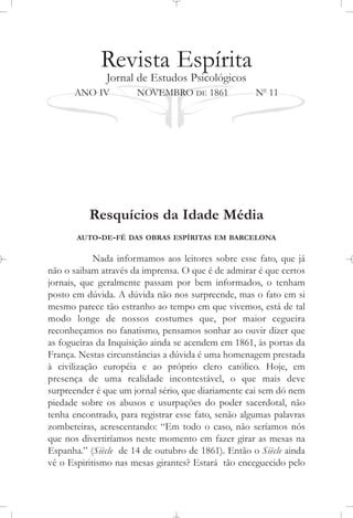 Revista Espírita
Jornal de Estudos Psicológicos
ANO IV NOVEMBRO DE 1861 No
11
Resquícios da Idade Média
AUTO-DE-FÉ DAS OBRAS ESPÍRITAS EM BARCELONA
Nada informamos aos leitores sobre esse fato, que já
não o saibam através da imprensa. O que é de admirar é que certos
jornais, que geralmente passam por bem informados, o tenham
posto em dúvida. A dúvida não nos surpreende, mas o fato em si
mesmo parece tão estranho ao tempo em que vivemos, está de tal
modo longe de nossos costumes que, por maior cegueira
reconheçamos no fanatismo, pensamos sonhar ao ouvir dizer que
as fogueiras da Inquisição ainda se acendem em 1861, às portas da
França. Nestas circunstâncias a dúvida é uma homenagem prestada
à civilização européia e ao próprio clero católico. Hoje, em
presença de uma realidade incontestável, o que mais deve
surpreender é que um jornal sério, que diariamente cai sem dó nem
piedade sobre os abusos e usurpações do poder sacerdotal, não
tenha encontrado, para registrar esse fato, senão algumas palavras
zombeteiras, acrescentando: “Em todo o caso, não seríamos nós
que nos divertiríamos neste momento em fazer girar as mesas na
Espanha.” (Siècle de 14 de outubro de 1861). Então o Siècle ainda
vê o Espiritismo nas mesas girantes? Estará tão enceguecido pelo
 