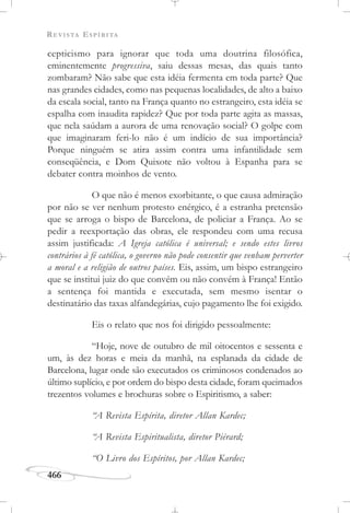 REVISTA ESPÍRITA
466
cepticismo para ignorar que toda uma doutrina filosófica,
eminentemente progressiva, saiu dessas mesas, das quais tanto
zombaram? Não sabe que esta idéia fermenta em toda parte? Que
nas grandes cidades, como nas pequenas localidades, de alto a baixo
da escala social, tanto na França quanto no estrangeiro, esta idéia se
espalha com inaudita rapidez? Que por toda parte agita as massas,
que nela saúdam a aurora de uma renovação social? O golpe com
que imaginaram feri-lo não é um indício de sua importância?
Porque ninguém se atira assim contra uma infantilidade sem
conseqüência, e Dom Quixote não voltou à Espanha para se
debater contra moinhos de vento.
O que não é menos exorbitante, o que causa admiração
por não se ver nenhum protesto enérgico, é a estranha pretensão
que se arroga o bispo de Barcelona, de policiar a França. Ao se
pedir a reexportação das obras, ele respondeu com uma recusa
assim justificada: A Igreja católica é universal; e sendo estes livros
contrários à fé católica, o governo não pode consentir que venham perverter
a moral e a religião de outros países. Eis, assim, um bispo estrangeiro
que se institui juiz do que convém ou não convém à França! Então
a sentença foi mantida e executada, sem mesmo isentar o
destinatário das taxas alfandegárias, cujo pagamento lhe foi exigido.
Eis o relato que nos foi dirigido pessoalmente:
“Hoje, nove de outubro de mil oitocentos e sessenta e
um, às dez horas e meia da manhã, na esplanada da cidade de
Barcelona, lugar onde são executados os criminosos condenados ao
último suplício, e por ordem do bispo desta cidade, foram queimados
trezentos volumes e brochuras sobre o Espiritismo, a saber:
“A Revista Espírita, diretor Allan Kardec;
“A Revista Espiritualista, diretor Piérard;
“O Livro dos Espíritos, por Allan Kardec;
 