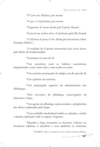 NOVEMBRO DE 1861
467
“O Livro dos Médiuns, pelo mesmo;
“O que é o Espiritismo, pelo mesmo;
“Fragmentos de sonata ditada pelo Espírito Mozart;
“Carta de um católico sobre o Espiritismo, pelo Dr. Grand;
“A História de Joana d’Arc, ditada por ela mesma à Srta.
Ermance Dufau51
;
“A realidade dos Espíritos demonstrada pela escrita direta,
pelo Barão de Guldenstubbé.
“Assistiram ao auto-de-fé:
“Um sacerdote com os hábitos sacerdotais,
empunhando a cruz numa mão e uma tocha na outra;
“Um escrivão encarregado de redigir a ata do auto-de-fé;
“Um ajudante do escrivão;
“Um empregado superior da administração das
alfândegas;
“Três serventes da alfândega, encarregados de
alimentar o fogo;
“Um agente da alfândega representando o proprietário
das obras condenadas pelo bispo.
“Uma multidão incalculável enchia as calçadas e cobria
a imensa esplanada onde se erguia a fogueira.
“Quando o fogo consumiu os trezentos volumes ou
brochuras espíritas, o sacerdote e seus ajudantes se retiraram,
51 N. do T.: Dufau, no original. O correto é Dufaux (Ermance Dufaux).
 
