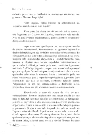 REVISTA ESPÍRITA
468
cobertos pelas vaias e maldições de numerosos assistentes, que
gritavam: Abaixo a Inquisição!
“Em seguida, várias pessoas se aproximaram da
fogueira e recolheram as suas cinzas.”
Uma parte das cinzas nos foi enviada. Ali se encontra
um fragmento de O Livro dos Espíritos, consumido pela metade.
Nós os conservamos preciosamente, como autêntico testemunho
desse ato de insensatez.
À parte qualquer opinião, este caso levanta grave questão
de direito internacional. Reconhecemos ao governo espanhol o
direito de interditar, em seu território, a entrada de obras que não lhe
convenham, como a de todas as mercadorias proibidas. Se as obras
tivessem sido introduzidas clandestina e fraudulentamente, nada
haveria a objetar; mas foram expedidas ostensivamente e
apresentadas à alfândega; havia, pois, uma permissão legalmente
solicitada. A alfândega julga dever reportar-se à autoridade episcopal
que, sem qualquer formalidade processual, condena as obras a serem
queimadas pelas mãos do carrasco. Então o destinatário pede que
sejam reexportadas para o lugar de sua procedência e, por fim, lhe é
respondido que não as receberá, conforme relatado acima.
Perguntamos se em tais circunstâncias a destruição dessa
propriedade não é um ato arbitrário e contra o direito comum.
Examinando o caso do ponto de vista de suas
conseqüências, diremos, inicialmente, não haver dúvida de que
nada poderia ter sido mais benéfico ao Espiritismo. A perseguição
sempre foi proveitosa à idéia que quiseram proscrever: exalta a sua
importância, chama a sua atenção e a torna conhecida por quantos
a ignoravam. Graças a esse zelo imprudente, todo o mundo na
Espanha vai ouvir falar do Espiritismo e quererá saber o que é ele;
é tudo quanto desejamos. Podem queimar-se livros, mas não se
queimam idéias; as chamas das fogueiras as superexicitam, em vez
de abafar. Aliás, as idéias estão no ar, e não há Pireneus bastante
 