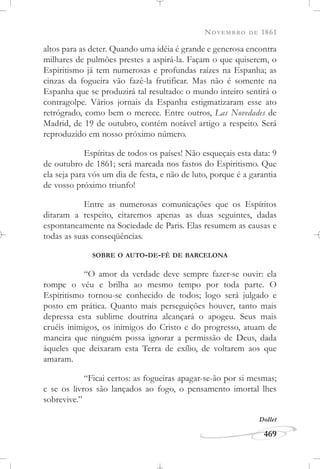 NOVEMBRO DE 1861
469
altos para as deter. Quando uma idéia é grande e generosa encontra
milhares de pulmões prestes a aspirá-la. Façam o que quiserem, o
Espiritismo já tem numerosas e profundas raízes na Espanha; as
cinzas da fogueira vão fazê-la frutificar. Mas não é somente na
Espanha que se produzirá tal resultado: o mundo inteiro sentirá o
contragolpe. Vários jornais da Espanha estigmatizaram esse ato
retrógrado, como bem o merece. Entre outros, Las Novedades de
Madrid, de 19 de outubro, contém notável artigo a respeito. Será
reproduzido em nosso próximo número.
Espíritas de todos os países! Não esqueçais esta data: 9
de outubro de 1861; será marcada nos fastos do Espiritismo. Que
ela seja para vós um dia de festa, e não de luto, porque é a garantia
de vosso próximo triunfo!
Entre as numerosas comunicações que os Espíritos
ditaram a respeito, citaremos apenas as duas seguintes, dadas
espontaneamente na Sociedade de Paris. Elas resumem as causas e
todas as suas conseqüências.
SOBRE O AUTO-DE-FÉ DE BARCELONA
“O amor da verdade deve sempre fazer-se ouvir: ela
rompe o véu e brilha ao mesmo tempo por toda parte. O
Espiritismo tornou-se conhecido de todos; logo será julgado e
posto em prática. Quanto mais perseguições houver, tanto mais
depressa esta sublime doutrina alcançará o apogeu. Seus mais
cruéis inimigos, os inimigos do Cristo e do progresso, atuam de
maneira que ninguém possa ignorar a permissão de Deus, dada
àqueles que deixaram esta Terra de exílio, de voltarem aos que
amaram.
“Ficai certos: as fogueiras apagar-se-ão por si mesmas;
e se os livros são lançados ao fogo, o pensamento imortal lhes
sobrevive.”
Dollet
 