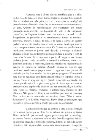 JANEIRO DE 1861
47
“A pessoa que é objeto dessas manifestações é o filho
do Sr. R..., de dezesseis anos; tinha, portanto, apenas doze quando
elas se produziram pela primeira vez. É um rapaz de inteligência
excessivamente limitada, não sabe ler nem escrever e raramente sai
de casa. Quanto às manifestações que ocorreram em minha
presença, com exceção do balançar do leito e da suspensão
magnética, o Espírito imitou mais ou menos em tudo o de
Bergzabern; as pancadas e as arranhaduras foram as mesmas;
assoviava, imitava o ruído da lima e da serra e atirou no quarto
pedaços de carvão vindos não se sabe de onde, desde que não os
havia no aposento em que estávamos. Os fenômenos geralmente se
produzem quando o jovem está deitado e começa a dormir.
Durante o sono fala ao Espírito com autoridade e assume o tom de
comando de um oficial superior a ponto de enganar os outros,
embora jamais tenha assistido a exercícios militares; simula um
combate, comanda a manobra, alcança a vitória e se julga nomeado
general no campo de batalha. Quando ordena ao Espírito que
desfira certo número de golpes, acontece algumas vezes que este dá
mais do que lhe é ordenado. Então o garoto pergunta: ‘Como farás
para tirar as pancadas que deste a mais?’ Então o Espírito se põe a
raspar, como se apagasse algo. Quando o menino comanda, fica
numa grande agitação e por vezes grita tão forte que sua voz se
extingue numa espécie de estertor. Ao ser comandado, o Espírito
bate todas as marchas francesas e estrangeiras, mesmo as dos
chineses. Não pude verificar a sua exatidão, pois não as conheço.
Mas muitas vezes acontecia ao menino dizer: ‘Não é assim!
Recomece!’ E o Espírito obedecia. Devo dizer de passagem que
durante o sono o menino é muito grosseiro ao comandar.
“Numa noite em que eu assistia a uma dessas cenas, já
havia cinco horas que o filho R... se achava em grande agitação.
Tentei acalmá-lo por meio de alguns passes magnéticos, mas logo
se tornou furioso e revolveu todo o leito. No dia seguinte deitou-
se à minha chegada e, como de costume, dormiu ao cabo de alguns
minutos; então as pancadas e arranhaduras começaram. De repente
 
