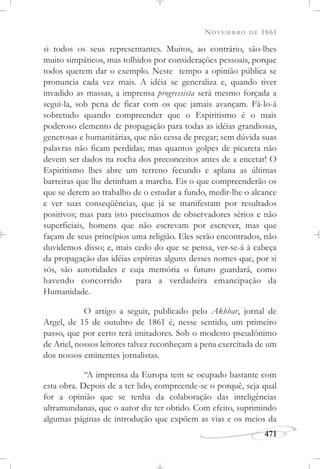 NOVEMBRO DE 1861
471
si todos os seus representantes. Muitos, ao contrário, são-lhes
muito simpáticos, mas tolhidos por considerações pessoais, porque
todos querem dar o exemplo. Neste tempo a opinião pública se
pronuncia cada vez mais. A idéia se generaliza e, quando tiver
invadido as massas, a imprensa progressista será mesmo forçada a
segui-la, sob pena de ficar com os que jamais avançam. Fá-lo-á
sobretudo quando compreender que o Espiritismo é o mais
poderoso elemento de propagação para todas as idéias grandiosas,
generosas e humanitárias, que não cessa de pregar; sem dúvida suas
palavras não ficam perdidas; mas quantos golpes de picareta não
devem ser dados na rocha dos preconceitos antes de a encetar! O
Espiritismo lhes abre um terreno fecundo e aplana as últimas
barreiras que lhe detinham a marcha. Eis o que compreenderão os
que se derem ao trabalho de o estudar a fundo, medir-lhe o alcance
e ver suas conseqüências, que já se manifestam por resultados
positivos; mas para isto precisamos de observadores sérios e não
superficiais, homens que não escrevam por escrever, mas que
façam de seus princípios uma religião. Eles serão encontrados, não
duvidemos disso; e, mais cedo do que se pensa, ver-se-á à cabeça
da propagação das idéias espíritas alguns desses nomes que, por si
sós, são autoridades e cuja memória o futuro guardará, como
havendo concorrido para a verdadeira emancipação da
Humanidade.
O artigo a seguir, publicado pelo Akhbar, jornal de
Argel, de 15 de outubro de 1861 é, nesse sentido, um primeiro
passo, que por certo terá imitadores. Sob o modesto pseudônimo
de Ariel, nossos leitores talvez reconheçam a pena exercitada de um
dos nossos eminentes jornalistas.
“A imprensa da Europa tem se ocupado bastante com
esta obra. Depois de a ter lido, compreende-se o porquê, seja qual
for a opinião que se tenha da colaboração das inteligências
ultramundanas, que o autor diz ter obtido. Com efeito, suprimindo
algumas páginas de introdução que expõem as vias e os meios da
 