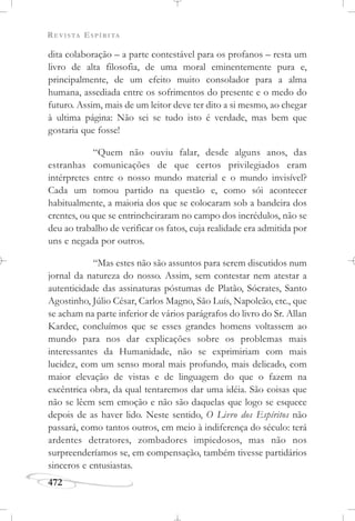 REVISTA ESPÍRITA
472
dita colaboração – a parte contestável para os profanos – resta um
livro de alta filosofia, de uma moral eminentemente pura e,
principalmente, de um efeito muito consolador para a alma
humana, assediada entre os sofrimentos do presente e o medo do
futuro. Assim, mais de um leitor deve ter dito a si mesmo, ao chegar
à ultima página: Não sei se tudo isto é verdade, mas bem que
gostaria que fosse!
“Quem não ouviu falar, desde alguns anos, das
estranhas comunicações de que certos privilegiados eram
intérpretes entre o nosso mundo material e o mundo invisível?
Cada um tomou partido na questão e, como sói acontecer
habitualmente, a maioria dos que se colocaram sob a bandeira dos
crentes, ou que se entrincheiraram no campo dos incrédulos, não se
deu ao trabalho de verificar os fatos, cuja realidade era admitida por
uns e negada por outros.
“Mas estes não são assuntos para serem discutidos num
jornal da natureza do nosso. Assim, sem contestar nem atestar a
autenticidade das assinaturas póstumas de Platão, Sócrates, Santo
Agostinho, Júlio César, Carlos Magno, São Luís, Napoleão, etc., que
se acham na parte inferior de vários parágrafos do livro do Sr. Allan
Kardec, concluímos que se esses grandes homens voltassem ao
mundo para nos dar explicações sobre os problemas mais
interessantes da Humanidade, não se exprimiriam com mais
lucidez, com um senso moral mais profundo, mais delicado, com
maior elevação de vistas e de linguagem do que o fazem na
excêntrica obra, da qual tentaremos dar uma idéia. São coisas que
não se lêem sem emoção e não são daquelas que logo se esquece
depois de as haver lido. Neste sentido, O Livro dos Espíritos não
passará, como tantos outros, em meio à indiferença do século: terá
ardentes detratores, zombadores impiedosos, mas não nos
surpreenderíamos se, em compensação, também tivesse partidários
sinceros e entusiastas.
 