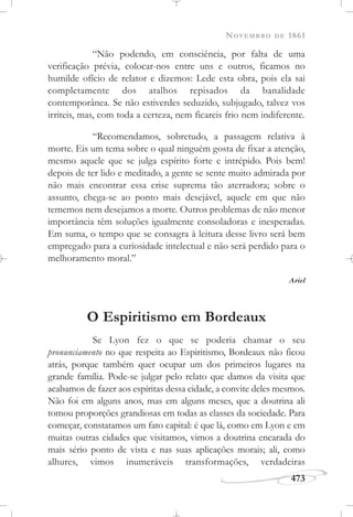 NOVEMBRO DE 1861
473
“Não podendo, em consciência, por falta de uma
verificação prévia, colocar-nos entre uns e outros, ficamos no
humilde ofício de relator e dizemos: Lede esta obra, pois ela sai
completamente dos atalhos repisados da banalidade
contemporânea. Se não estiverdes seduzido, subjugado, talvez vos
irriteis, mas, com toda a certeza, nem ficareis frio nem indiferente.
“Recomendamos, sobretudo, a passagem relativa à
morte. Eis um tema sobre o qual ninguém gosta de fixar a atenção,
mesmo aquele que se julga espírito forte e intrépido. Pois bem!
depois de ter lido e meditado, a gente se sente muito admirada por
não mais encontrar essa crise suprema tão aterradora; sobre o
assunto, chega-se ao ponto mais desejável, aquele em que não
tememos nem desejamos a morte. Outros problemas de não menor
importância têm soluções igualmente consoladoras e inesperadas.
Em suma, o tempo que se consagra à leitura desse livro será bem
empregado para a curiosidade intelectual e não será perdido para o
melhoramento moral.”
Ariel
O Espiritismo em Bordeaux
Se Lyon fez o que se poderia chamar o seu
pronunciamento no que respeita ao Espiritismo, Bordeaux não ficou
atrás, porque também quer ocupar um dos primeiros lugares na
grande família. Pode-se julgar pelo relato que damos da visita que
acabamos de fazer aos espíritas dessa cidade, a convite deles mesmos.
Não foi em alguns anos, mas em alguns meses, que a doutrina ali
tomou proporções grandiosas em todas as classes da sociedade. Para
começar, constatamos um fato capital: é que lá, como em Lyon e em
muitas outras cidades que visitamos, vimos a doutrina encarada do
mais sério ponto de vista e nas suas aplicações morais; ali, como
alhures, vimos inumeráveis transformações, verdadeiras
 