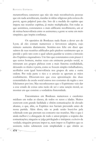 REVISTA ESPÍRITA
474
metamorfoses; caracteres que não são mais reconhecíveis; pessoas
que em nada acreditavam, trazidas às idéias religiosas pela certeza do
porvir, agora palpável para elas. Isto dá a medida do espírito que
impera nas reuniões espíritas, já muito multiplicadas. Em todas as
que assistimos, constatamos o mais edificante recolhimento, um ar
de mútua benevolência entre os assistentes; a gente se sente em meio
simpático, que inspira confiança.
Os operários de Bordeaux nada ficam a dever aos de
Lyon; ali eles contam numerosos e fervorosos adeptos, cujo
número aumenta diariamente. Sentimo-nos feliz em dizer que
saímos de suas reuniões edificados pelo piedoso sentimento que as
preside e pelo tato com o qual sabem guardar-se contra a intrusão
dos Espíritos enganadores. Um fato que constatamos com prazer é
que certos homens, muitas vezes em eminente posição social, se
misturam aos grupos plebeus com a mais fraterna cordialidade,
deixando os títulos à porta, como se fossem simples trabalhadores,
acolhidos com igual benevolência nos grupos de uma e outra
ordem. Por toda parte o rico e o artesão se apertam as mãos
cordialmente. Disseram-nos que essa aproximação das duas
extremidades da escala social entrou nos costumes da região e nos
felicitamos por isto. Mas reconhecemos que o Espiritismo veio dar
a esse estado de coisas uma razão de ser e uma sanção moral, ao
mostrar em que consiste a verdadeira fraternidade.
Encontramos em Bordeaux numerosos e excelentes
médiuns em todas as classes, de todos os sexos e idades. Muitos
escrevem com grande facilidade e obtêm comunicações de elevado
alcance, o que, aliás, os Espíritos nos haviam prevenido antes de
nossa partida. Além disso, não se pode senão louvá-los pela
solicitude com que prestam seu concurso nas reuniões. Mas o que é
ainda melhor é a abnegação de todo o amor-próprio a respeito das
comunicações; ninguém se julga privilegiado e intérprete exclusivo da
verdade; ninguém procura impor-se, nem impor os Espíritos que os
assistem; todos submetem com simplicidade o que obtêm ao
 