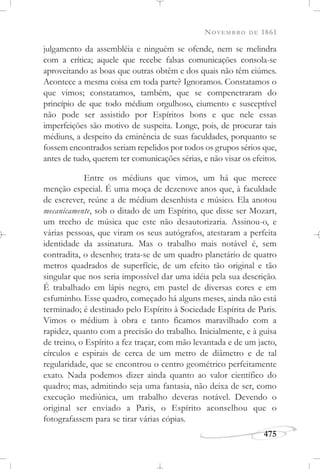 NOVEMBRO DE 1861
475
julgamento da assembléia e ninguém se ofende, nem se melindra
com a crítica; aquele que recebe falsas comunicações consola-se
aproveitando as boas que outras obtêm e dos quais não têm ciúmes.
Acontece a mesma coisa em toda parte? Ignoramos. Constatamos o
que vimos; constatamos, também, que se compenetraram do
princípio de que todo médium orgulhoso, ciumento e susceptível
não pode ser assistido por Espíritos bons e que nele essas
imperfeições são motivo de suspeita. Longe, pois, de procurar tais
médiuns, a despeito da eminência de suas faculdades, porquanto se
fossem encontrados seriam repelidos por todos os grupos sérios que,
antes de tudo, querem ter comunicações sérias, e não visar os efeitos.
Entre os médiuns que vimos, um há que merece
menção especial. É uma moça de dezenove anos que, à faculdade
de escrever, reúne a de médium desenhista e músico. Ela anotou
mecanicamente, sob o ditado de um Espírito, que disse ser Mozart,
um trecho de música que este não desautorizaria. Assinou-o, e
várias pessoas, que viram os seus autógrafos, atestaram a perfeita
identidade da assinatura. Mas o trabalho mais notável é, sem
contradita, o desenho; trata-se de um quadro planetário de quatro
metros quadrados de superfície, de um efeito tão original e tão
singular que nos seria impossível dar uma idéia pela sua descrição.
É trabalhado em lápis negro, em pastel de diversas cores e em
esfuminho. Esse quadro, começado há alguns meses, ainda não está
terminado; é destinado pelo Espírito à Sociedade Espírita de Paris.
Vimos o médium à obra e tanto ficamos maravilhado com a
rapidez, quanto com a precisão do trabalho. Inicialmente, e à guisa
de treino, o Espírito a fez traçar, com mão levantada e de um jacto,
círculos e espirais de cerca de um metro de diâmetro e de tal
regularidade, que se encontrou o centro geométrico perfeitamente
exato. Nada podemos dizer ainda quanto ao valor científico do
quadro; mas, admitindo seja uma fantasia, não deixa de ser, como
execução mediúnica, um trabalho deveras notável. Devendo o
original ser enviado a Paris, o Espírito aconselhou que o
fotografassem para se tirar várias cópias.
 