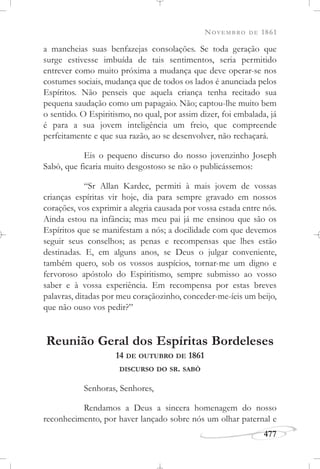 NOVEMBRO DE 1861
477
a mancheias suas benfazejas consolações. Se toda geração que
surge estivesse imbuída de tais sentimentos, seria permitido
entrever como muito próxima a mudança que deve operar-se nos
costumes sociais, mudança que de todos os lados é anunciada pelos
Espíritos. Não penseis que aquela criança tenha recitado sua
pequena saudação como um papagaio. Não; captou-lhe muito bem
o sentido. O Espiritismo, no qual, por assim dizer, foi embalada, já
é para a sua jovem inteligência um freio, que compreende
perfeitamente e que sua razão, ao se desenvolver, não rechaçará.
Eis o pequeno discurso do nosso jovenzinho Joseph
Sabò, que ficaria muito desgostoso se não o publicássemos:
“Sr Allan Kardec, permiti à mais jovem de vossas
crianças espíritas vir hoje, dia para sempre gravado em nossos
corações, vos exprimir a alegria causada por vossa estada entre nós.
Ainda estou na infância; mas meu pai já me ensinou que são os
Espíritos que se manifestam a nós; a docilidade com que devemos
seguir seus conselhos; as penas e recompensas que lhes estão
destinadas. E, em alguns anos, se Deus o julgar conveniente,
também quero, sob os vossos auspícios, tornar-me um digno e
fervoroso apóstolo do Espiritismo, sempre submisso ao vosso
saber e à vossa experiência. Em recompensa por estas breves
palavras, ditadas por meu coraçãozinho, conceder-me-íeis um beijo,
que não ouso vos pedir?”
Reunião Geral dos Espíritas Bordeleses
14 DE OUTUBRO DE 1861
DISCURSO DO SR. SABÒ
Senhoras, Senhores,
Rendamos a Deus a sincera homenagem do nosso
reconhecimento, por haver lançado sobre nós um olhar paternal e
 