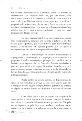 REVISTA ESPÍRITA
478
benevolente, concedendo-nos o precioso favor de receber os
ensinamentos dos Espíritos bons que, por sua ordem, vêm
diariamente ajudar-nos a discernir a verdade do erro, dar-nos a
certeza de uma felicidade futura, mostrar-nos que a punição é
proporcional à ofensa, mas não eterna, e fazer-nos compreender
esta justa e eqüitativa lei da reencarnação, pedra angular do edifício
espírita, que serve para a nossa purificação e para nos fazer
progredir em direção ao bem.
Eu disse reencarnação! Mas, para tornar essa palavra
mais compreensível, cedemos um instante a palavra a um dos
nossos guias espirituais, que se prontificou, para nossa instrução
espírita, a desenvolver em algumas palavras este tão grave e
interessante assunto para a nossa pobre Humanidade.
Diz ele: “A reencarnação é o inferno; a reencarnação é
o purgatório; a reencarnação é a expiação; a reencarnação é o
progresso. É, enfim, a santa escada, pela qual devem subir todos os
homens; seus degraus são as fases das diversas existências a
percorrer para atingir o topo, pois Deus disse: Para chegar a ele é
preciso nascer, morrer e renascer até que se tenha alcançado os
limites da perfeição, e ninguém chega a Ele sem ter sido purificado
pela reencarnação.”
Ainda neófito na ciência espírita, só dispúnhamos do
zelo e da boa vontade para divulgá-la. Deus se contentou com isto
e abençoou nossos frágeis esforços, fazendo germinar no coração
de alguns de nossos irmãos de Bordeaux a semente da palavra
divina.
Com efeito, desde o mês de janeiro nos ocupamos da
ciência prática e vimos ligar-se a nós um certo número de irmãos
que dela se ocupavam isoladamente; outros que ouviram falar pela
voz da imprensa ou pela fama, essa trombeta retumbante que se
encarregou de anunciar, em todos os pontos da nossa cidade, o
 