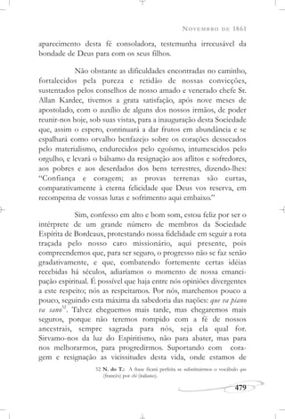 NOVEMBRO DE 1861
479
aparecimento desta fé consoladora, testemunha irrecusável da
bondade de Deus para com os seus filhos.
Não obstante as dificuldades encontradas no caminho,
fortalecidos pela pureza e retidão de nossas convicções,
sustentados pelos conselhos de nosso amado e venerado chefe Sr.
Allan Kardec, tivemos a grata satisfação, após nove meses de
apostolado, com o auxílio de alguns dos nossos irmãos, de poder
reunir-nos hoje, sob suas vistas, para a inauguração desta Sociedade
que, assim o espero, continuará a dar frutos em abundância e se
espalhará como orvalho benfazejo sobre os corações dessecados
pelo materialismo, endurecidos pelo egoísmo, intumescidos pelo
orgulho, e levará o bálsamo da resignação aos aflitos e sofredores,
aos pobres e aos deserdados dos bens terrestres, dizendo-lhes:
“Confiança e coragem; as provas terrenas são curtas,
comparativamente à eterna felicidade que Deus vos reserva, em
recompensa de vossas lutas e sofrimento aqui embaixo.”
Sim, confesso em alto e bom som, estou feliz por ser o
intérprete de um grande número de membros da Sociedade
Espírita de Bordeaux, protestando nossa fidelidade em seguir a rota
traçada pelo nosso caro missionário, aqui presente, pois
compreendemos que, para ser seguro, o progresso não se faz senão
gradativamente, e que, combatendo fortemente certas idéias
recebidas há séculos, adiaríamos o momento de nossa emanci-
pação espiritual. É possível que haja entre nós opiniões divergentes
a este respeito; nós as respeitamos. Por nós, marchemos pouco a
pouco, seguindo esta máxima da sabedoria das nações: que va piano
va sano52
. Talvez cheguemos mais tarde, mas chegaremos mais
seguros, porque não teremos rompido com a fé de nossos
ancestrais, sempre sagrada para nós, seja ela qual for.
Sirvamo-nos da luz do Espiritismo, não para abater, mas para
nos melhorarmos, para progredirmos. Suportando com cora-
gem e resignação as vicissitudes desta vida, onde estamos de
52 N. do T.: A frase ficará perfeita se substituirmos o vocábulo que
(francês) por chi (italiano).
 