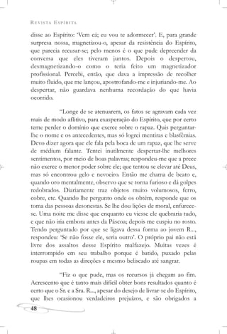 REVISTA ESPÍRITA
48
disse ao Espírito: ‘Vem cá; eu vou te adormecer’. E, para grande
surpresa nossa, magnetizou-o, apesar da resistência do Espírito,
que parecia recusar-se; pelo menos é o que pude depreender da
conversa que eles tiveram juntos. Depois o despertou,
desmagnetizando-o como o teria feito um magnetizador
profissional. Percebi, então, que dava a impressão de recolher
muito fluido, que me lançou, apostrofando-me e injuriando-me. Ao
despertar, não guardava nenhuma recordação do que havia
ocorrido.
“Longe de se atenuarem, os fatos se agravam cada vez
mais de modo aflitivo, para exasperação do Espírito, que por certo
teme perder o domínio que exerce sobre o rapaz. Quis perguntar-
lhe o nome e os antecedentes, mas só logrei mentiras e blasfêmias.
Devo dizer agora que ele fala pela boca de um rapaz, que lhe serve
de médium falante. Tentei inutilmente despertar-lhe melhores
sentimentos, por meio de boas palavras; respondeu-me que a prece
não exerce o menor poder sobre ele; que tentou se elevar até Deus,
mas só encontrou gelo e nevoeiro. Então me chama de beato e,
quando oro mentalmente, observo que se torna furioso e dá golpes
redobrados. Diariamente traz objetos muito volumosos, ferro,
cobre, etc. Quando lhe pergunto onde os obtém, responde que os
toma das pessoas desonestas. Se lhe dou lições de moral, enfurece-
se. Uma noite me disse que enquanto eu viesse ele quebraria tudo,
e que não iria embora antes da Páscoa; depois me cuspiu no rosto.
Tendo perguntado por que se ligava dessa forma ao jovem R...,
respondeu: ‘Se não fosse ele, seria outro’. O próprio pai não está
livre dos assaltos desse Espírito malfazejo. Muitas vezes é
interrompido em seu trabalho porque é batido, puxado pelas
roupas em todas as direções e mesmo beliscado até sangrar.
“Fiz o que pude, mas os recursos já chegam ao fim.
Acrescento que é tanto mais difícil obter bons resultados quanto é
certo que o Sr. e a Sra. R..., apesar do desejo de livrar-se do Espírito,
que lhes ocasionou verdadeiros prejuízos, e são obrigados a
 