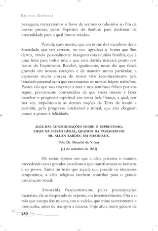 REVISTA ESPÍRITA
480
passagem, mereceremos o favor de sermos conduzidos ao fim de
nossas provas, pelos Espíritos do Senhor, para desfrutar da
imortalidade para a qual fomos criados.
Permiti, caro mestre, que em nome dos membros desta
Sociedade, que vos cercam, eu vos agradeça a honra que lhes
destes, vindo pessoalmente inaugurar esta reunião familiar, que é
uma festa para todos nós, e que sem dúvida marcará ponto nos
fastos do Espiritismo. Recebei, igualmente, neste dia que ficará
gravado em nossos corações e de maneira muito particular, a
expressão muito sincera do nosso vivo reconhecimento pela
bondade paternal com que encorajastes os nossos frágeis trabalhos.
Fostes vós que nos traçastes a rota e nos sentimos felizes por vos
seguir, previamente convencidos de que vossa missão é fazer
marchar o progresso espiritual em nossa bela França, a qual, por
sua vez, impulsionará as demais nações da Terra de modo a
permitir, pelo progresso intelectual e moral, que elas cheguem
pouco a pouco à felicidade.
ALGUMAS CONSIDERAÇÕES SOBRE O ESPIRITISMO,
LIDAS NA SESSÃO GERAL, QUANDO DA PASSAGEM DO
SR. ALLAN KARDEC EM BORDEAUX.
Pelo Dr. Bouché de Vitray
(14 de outubro de 1861)
Há certas épocas em que a idéia governa o mundo,
precedendo esses grandes cataclismos que transformam os homens
e os povos. Tanto ou mais que aquela que preside os interesses
temporários, a idéia religiosa também contribui para o grande
movimento social.
Absorvida freqüentemente pelas preocupações
materiais, ela se desprende de repente, ou insensivelmente. Ora é o
raio que escapa das nuvens, ora o vulcão, que mina secretamente a
montanha, antes de transpor a cratera. Hoje afeta outro gênero de
 