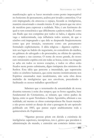 NOVEMBRO DE 1861
481
manifestação: após se haver mostrado como ponto imperceptível
no horizonte do pensamento, acabou por invadir a atmosfera. O ar
está impregnado; ela atravessa o espaço, fecunda as inteligências,
mantém emocionado o mundo inteiro. E não penseis que me sirvo
de metáfora para expressar a realidade. Não; é um fenômeno do
qual se tem consciência e que dificilmente a palavra traduz. É como
um fluido que nos comprime por todos os lados, é alguma coisa
vaga e indeterminada, cuja influência todos sentem, de que o
cérebro está impregnado e que dele se desprende freqüentemente
como que por intuição, raramente como um pensamento
formulado explicitamente. A idéia religiosa – digamos espírita –
tem seu lugar no balcão do negociante, no consultório do médico,
no gabinete do advogado e do procurador, na oficina do operário,
nos campos e nas casernas. O nome do nosso grande, do nosso
caro missionário espírita está em todas as bocas, como sua imagem
se acha em todos os nossos corações, e todos os olhos estão
fixados neste ponto culminante, digno intérprete dos ministros do
Senhor. Esta idéia que percorre a imensidade, que superexcita
todos os cérebros humanos, que existe mesmo instintivamente nos
Espíritos encarnados mais recalcitrantes, não seria obra dessa
multidão de inteligências que nos envolvem, precedendo e
facilitando os nossos trabalhos apostólicos?
Sabemos que o testemunho da autenticidade de nossa
doutrina remonta à noite dos tempos; que os livros sagrados, base
fundamental do Cristianismo, as relatam; que vários padres da
Igreja, entre os quais Tertuliano e Santo Agostinho, afirmam a sua
realidade; até mesmo as obras contemporâneas lhe fazem menção
e não posso resistir ao desejo de citar a passagem de um opúsculo
publicado em 1843, que parece expor analiticamente toda a
quintessência do Espiritismo:
“Algumas pessoas põem em dúvida a existência de
inteligências superiores, incorpóreas, isto é, gênios que presidem à
administração do mundo, e entretêm um comércio íntimo com
 
