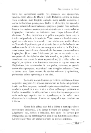 NOVEMBRO DE 1861
483
tanto nas inteligências quanto nos corações. Vós aparecestes,
senhor, como eleito de Deus; o Todo-Poderoso apoiou-se numa
vasta erudição, num Espírito elevado, numa retidão completa e
numa mediunidade privilegiada. Todos os elementos das verdades
eternas estavam disseminados no espaço; era preciso fixar a ciência,
levar a convicção às consciências ainda indecisas e reunir todas as
inspirações emanadas do Altíssimo num corpo substancial de
doutrina. A obra caminhou e o pólen escapado dessa antera
intelectual produziu a fecundação. Vosso nome é a bandeira sob a
qual nos colocamos à vontade. Hoje vindes em auxílio destes
neófitos do Espiritismo, que ainda não fazem senão balbuciar os
rudimentos da ciência, mas que um grande número de Espíritos,
atenciosos e benevolentes, não desdenha favorecer em suas celestes
inspirações. Já – e nos felicitamos por isto – em meio a este
congresso de inteligências dos dois mundos, as paixões más se
amotinam em torno da obra regeneradora; já o falso saber, o
orgulho, o egoísmo e os interesses humanos se erguem contra o
Espiritismo, em testemunho de seu poder, enquanto o grande
motor desse progresso ascensional para as regiões celestes – Deus
– oculto atrás dessa nuvem de teorias odientas e quiméricas,
permanece calmo e prossegue a sua obra.
Realizada a obra, formam-se centros espíritas em todos
os pontos do globo. Os moços abandonam as ilusões da primeira
idade, que lhes preparam tantas decepções na maturidade; homens
maduros aprendem a levar a vida a sério; velhos que gastaram as
ilusões no conflito da vida, enchem o vazio imenso com prazeres
mais reais que aqueles que os abandonam, e de todos esses
elementos heterogêneos formam-se agregados que irradiam ao
infinito.
Nossa bela cidade não foi a última a participar desse
movimento intelectual. Um desses homens de coração reto, de
julgamento são, tomou a iniciativa. Seu apelo foi ouvido por
inteligências que se harmonizavam com a sua. Em torno desse foco
luminoso gravitava um grande número de círculos espíritas.
 