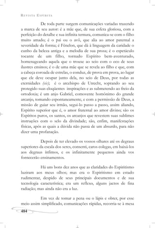 REVISTA ESPÍRITA
484
De toda parte surgem comunicações variadas trazendo
a marca de seu autor: é a mãe que, de sua esfera gloriosa, com a
perfeição do detalhe e sua infinita ternura, comunica-se com o filho
muito amado; é o pai ou o avô, que alia ao amor paternal a
severidade da forma; é Fénelon, que dá à linguagem da caridade o
cunho da beleza antiga e a melodia de sua prosa; é o espetáculo
tocante de um filho, tornado Espírito bem-aventurado,
homenageando aquela que o trouxe ao seio com o eco de seus
ilustres ensinos; é o de uma mãe que se revela ao filho e que, com
a cabeça coroada de estrelas, o conduz, de prova em prova, ao lugar
que ele deve ocupar junto dela, no seio de Deus, por todas as
eternidades (sic); é o arcebispo de Utrecht, soprando ao seu
protegido suas eloqüentes inspirações e as submetendo ao freio da
ortodoxia; é um anjo Gabriel, comovente homônimo do grande
arcanjo, tomando espontaneamente, e com a permissão de Deus, a
missão de guiar seu irmão, segui-lo passo a passo, assim aliando,
Espírito superior que é, o amor fraternal ao amor divino; são os
Espíritos puros, os santos, os arcanjos que revestem suas sublimes
instruções com o selo da divindade; são, enfim, manifestações
físicas, após as quais a dúvida não passa de um absurdo, para não
dizer uma profanação.
Depois de ter elevado os vossos olhares até os degraus
superiores da escala dos seres, consenti, caros colegas, em baixá-los
aos degraus ínfimos, e os infinitamente pequenos ainda vos
fornecerão ensinamentos.
Há uns bons dez anos que as claridades do Espiritismo
luziram aos meus olhos; mas era o Espiritismo em estado
rudimentar, despido de seus principais documentos e de sua
tecnologia característica; era um reflexo, alguns jactos de fina
radiação; mas ainda não era a luz.
Em vez de tomar a pena ou o lápis e obter, por esse
meio assim simplificado, comunicações rápidas, recorria-se à mesa
 
