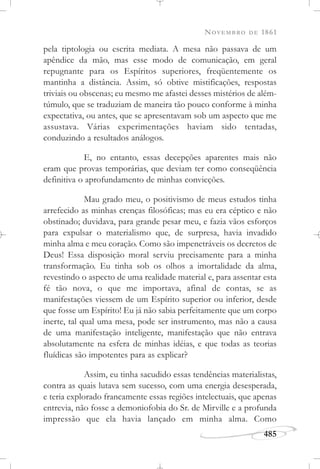 NOVEMBRO DE 1861
485
pela tiptologia ou escrita mediata. A mesa não passava de um
apêndice da mão, mas esse modo de comunicação, em geral
repugnante para os Espíritos superiores, freqüentemente os
mantinha a distância. Assim, só obtive mistificações, respostas
triviais ou obscenas; eu mesmo me afastei desses mistérios de além-
túmulo, que se traduziam de maneira tão pouco conforme à minha
expectativa, ou antes, que se apresentavam sob um aspecto que me
assustava. Várias experimentações haviam sido tentadas,
conduzindo a resultados análogos.
E, no entanto, essas decepções aparentes mais não
eram que provas temporárias, que deviam ter como conseqüência
definitiva o aprofundamento de minhas convicções.
Mau grado meu, o positivismo de meus estudos tinha
arrefecido as minhas crenças filosóficas; mas eu era céptico e não
obstinado; duvidava, para grande pesar meu, e fazia vãos esforços
para expulsar o materialismo que, de surpresa, havia invadido
minha alma e meu coração. Como são impenetráveis os decretos de
Deus! Essa disposição moral serviu precisamente para a minha
transformação. Eu tinha sob os olhos a imortalidade da alma,
revestindo o aspecto de uma realidade material e, para assentar esta
fé tão nova, o que me importava, afinal de contas, se as
manifestações viessem de um Espírito superior ou inferior, desde
que fosse um Espírito! Eu já não sabia perfeitamente que um corpo
inerte, tal qual uma mesa, pode ser instrumento, mas não a causa
de uma manifestação inteligente, manifestação que não entrava
absolutamente na esfera de minhas idéias, e que todas as teorias
fluídicas são impotentes para as explicar?
Assim, eu tinha sacudido essas tendências materialistas,
contra as quais lutava sem sucesso, com uma energia desesperada,
e teria explorado francamente essas regiões intelectuais, que apenas
entrevia, não fosse a demoniofobia do Sr. de Mirville e a profunda
impressão que ela havia lançado em minha alma. Como
 