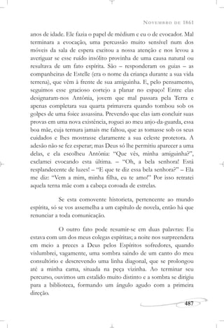 NOVEMBRO DE 1861
487
anos de idade. Ele fazia o papel de médium e eu o de evocador. Mal
terminara a evocação, uma percussão muito sensível num dos
móveis da sala de espera excitou a nossa atenção e nos levou a
averiguar se esse ruído insólito provinha de uma causa natural ou
resultava de um fato espírita. São – responderam os guias – as
companheiras de Estelle (era o nome da criança durante a sua vida
terrena), que vêm à frente de sua amiguinha. E, pelo pensamento,
seguimos esse gracioso cortejo a planar no espaço! Entre elas
designaram-nos Antônia, jovem que mal passara pela Terra e
apenas completara sua quarta primavera quando tombou sob os
golpes de uma foice assassina. Prevendo que elas iam concluir suas
provas em uma nova existência, roguei ao meu anjo-da-guarda, essa
boa mãe, cuja ternura jamais me faltou, que as tomasse sob os seus
cuidados e lhes mostrasse claramente a sua celeste protetora. A
adesão não se fez esperar; mas Deus só lhe permitiu aparecer a uma
delas, e ela escolheu Antônia: “Que vês, minha amiguinha?”,
exclamei evocando esta última. – “Oh, a bela senhora! Está
resplandecente de luzes! – “E que te diz essa bela senhora?” – Ela
me diz: “Vem a mim, minha filha, eu te amo!” Por isso retratei
aquela terna mãe com a cabeça coroada de estrelas.
Se esta comovente historieta, pertencente ao mundo
espírita, só se vos assemelha a um capítulo de novela, então há que
renunciar a toda comunicação.
O outro fato pode resumir-se em duas palavras: Eu
estava com um dos meus colegas espíritas; a noite nos surpreendera
em meio a preces a Deus pelos Espíritos sofredores, quando
vislumbrei, vagamente, uma sombra saindo de um canto do meu
consultório e descrevendo uma linha diagonal, que se prolongou
até a minha cama, situada na peça vizinha. Ao terminar seu
percurso, ouvimos um estalido muito distinto e a sombra se dirigiu
para a biblioteca, formando um ângulo agudo com a primeira
direção.
 