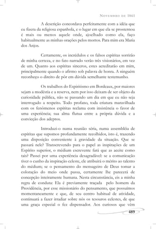 NOVEMBRO DE 1861
489
A descrição concordava perfeitamente com a idéia que
eu fizera da religiosa espanhola, e o lugar em que ela se prosternou
é mais ou menos aquele onde, ajoelhado como ela, faço
habitualmente as minhas orações pelos mortos. Para mim era Maria
dos Anjos.
Certamente, os incrédulos e os falsos espíritas sorrirão
de minha certeza, e no fato narrado verão três visionários, em vez
de um. Quanto aos espíritas sinceros, estes acreditarão em mim,
principalmente quando o afirmo sob palavra de honra. A ninguém
reconheço o direito de pôr em dúvida semelhante testemunho.
Os trabalhos do Espiritismo em Bordeaux, por maiores
sejam a modéstia e a reserva, nem por isso deixam de ser objeto da
curiosidade pública, não se passando um dia em que eu não seja
interrogado a respeito. Todo profano, toda criatura maravilhada
com os fenômenos espíritas reclama com insistência o favor de
uma experiência; sua alma flutua entre a própria dúvida e a
convicção dos adeptos.
Introduzi-o numa reunião séria, numa assembléia de
espíritas que supomos profundamente recolhidos, isto é, trazendo
uma disposição conveniente à gravidade da situação. Que se
passará nele? Transcrevendo para o papel as inspirações de um
Espírito superior, o médium escrevente fará que as aceite como
tais? Passei por uma experiência desagradável: se a comunicação
tiver o cunho da inspiração celeste, ele atribuirá o mérito ao talento
do médium; se o pensamento do mensageiro de Deus tomar a
coloração do meio onde passa, certamente lhe parecerá de
concepção inteiramente humana. Nesta circunstância, eis a minha
regra de conduta: Ela é previamente traçada pelo homem da
Providência, por esse missionário do pensamento, que possuímos
momentaneamente e que, de seu centro habitual de atividade,
continuará a fazer irradiar sobre nós os tesouros celestes, de que
uma graça especial o fez dispensador. Aos curiosos que vêm
 