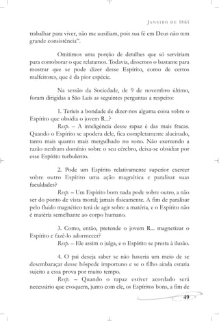 JANEIRO DE 1861
49
trabalhar para viver, não me auxiliam, pois sua fé em Deus não tem
grande consistência”.
Omitimos uma porção de detalhes que só serviriam
para corroborar o que relatamos. Todavia, dissemos o bastante para
mostrar que se pode dizer desse Espírito, como de certos
malfeitores, que é da pior espécie.
Na sessão da Sociedade, de 9 de novembro último,
foram dirigidas a São Luís as seguintes perguntas a respeito:
1. Teríeis a bondade de dizer-nos alguma coisa sobre o
Espírito que obsidia o jovem R...?
Resp. – A inteligência desse rapaz é das mais fracas.
Quando o Espírito se apodera dele, fica completamente alucinado,
tanto mais quanto mais mergulhado no sono. Não exercendo a
razão nenhum domínio sobre o seu cérebro, deixa-se obsidiar por
esse Espírito turbulento.
2. Pode um Espírito relativamente superior exercer
sobre outro Espírito uma ação magnética e paralisar suas
faculdades?
Resp. – Um Espírito bom nada pode sobre outro, a não
ser do ponto de vista moral; jamais fisicamente. A fim de paralisar
pelo fluido magnético terá de agir sobre a matéria, e o Espírito não
é matéria semelhante ao corpo humano.
3. Como, então, pretende o jovem R... magnetizar o
Espírito e fazê-lo adormecer?
Resp. – Ele assim o julga, e o Espírito se presta à ilusão.
4. O pai deseja saber se não haveria um meio de se
desembaraçar desse hóspede importuno e se o filho ainda estaria
sujeito a essa prova por muito tempo.
Resp. – Quando o rapaz estiver acordado será
necessário que evoquem, junto com ele, os Espíritos bons, a fim de
 