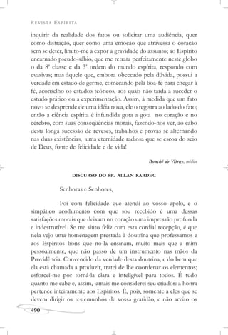 REVISTA ESPÍRITA
490
inquirir da realidade dos fatos ou solicitar uma audiência, quer
como distração, quer como uma emoção que atravessa o coração
sem se deter, limito-me a expor a gravidade do assunto; ao Espírito
encarnado pseudo-sábio, que me retrata perfeitamente neste globo
o da 8a
classe e da 3a
ordem do mundo espírita, respondo com
evasivas; mas àquele que, embora obcecado pela dúvida, possui a
verdade em estado de germe, começando pela boa-fé para chegar à
fé, aconselho os estudos teóricos, aos quais não tarda a suceder o
estudo prático ou a experimentação. Assim, à medida que um fato
novo se desprende de uma idéia nova, ele o registra ao lado do fato;
então a ciência espírita é infundida gota a gota no coração e no
cérebro, com suas conseqüências morais, fazendo-nos ver, ao cabo
desta longa sucessão de reveses, trabalhos e provas se alternando
nas duas existências, uma eternidade radiosa que se escoa do seio
de Deus, fonte de felicidade e de vida!
Bouché de Vitray, médico
DISCURSO DO SR. ALLAN KARDEC
Senhoras e Senhores,
Foi com felicidade que atendi ao vosso apelo, e o
simpático acolhimento com que sou recebido é uma dessas
satisfações morais que deixam no coração uma impressão profunda
e indestrutível. Se me sinto feliz com esta cordial recepção, é que
nela vejo uma homenagem prestada à doutrina que professamos e
aos Espíritos bons que no-la ensinam, muito mais que a mim
pessoalmente, que não passo de um instrumento nas mãos da
Providência. Convencido da verdade desta doutrina, e do bem que
ela está chamada a produzir, tratei de lhe coordenar os elementos;
esforcei-me por torná-la clara e inteligível para todos. É tudo
quanto me cabe e, assim, jamais me considerei seu criador: a honra
pertence inteiramente aos Espíritos. É, pois, somente a eles que se
devem dirigir os testemunhos de vossa gratidão, e não aceito os
 
