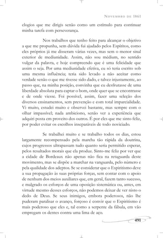NOVEMBRO DE 1861
491
elogios que me dirigis senão como um estímulo para continuar
minha tarefa com perseverança.
Nos trabalhos que tenho feito para alcançar o objetivo
a que me propunha, sem dúvida fui ajudado pelos Espíritos, como
eles próprios já me disseram várias vezes, mas sem o menor sinal
exterior de mediunidade. Assim, não sou médium, no sentido
vulgar da palavra, e hoje compreendo que é uma felicidade que
assim o seja. Por uma mediunidade efetiva, eu só teria escrito sob
uma mesma influência; teria sido levado a não aceitar como
verdade senão o que me tivesse sido dado, e talvez injustamente, ao
passo que, na minha posição, convinha que eu desfrutasse de uma
liberdade absoluta para captar o bom, onde quer que se encontrasse
e de onde viesse. Foi possível, assim, fazer uma seleção dos
diversos ensinamentos, sem prevenção e com total imparcialidade.
Vi muito, estudei muito e observei bastante, mas sempre com o
olhar impassível; nada ambiciono, senão ver a experiência que
adquiri posta em proveito dos outros. É por eles que me sinto feliz,
por poder evitar os escolhos inseparáveis de todo noviciado.
Se trabalhei muito e se trabalho todos os dias, estou
largamente recompensado pela marcha tão rápida da doutrina,
cujos progressos ultrapassam tudo quanto seria permitido esperar,
pelos resultados morais que ela produz. Sinto-me feliz por ver que
a cidade de Bordeaux não apenas não fica na retaguarda deste
movimento, mas se dispõe a marchar na vanguarda, pelo número e
pela qualidade dos adeptos. Se se considerar que o Espiritismo deve
a sua propagação às suas próprias forças, sem contar com o apoio
de nenhum dos meios auxiliares que, em geral, fazem tanto sucesso,
e malgrado os esforços de uma oposição sistemática ou, antes, em
virtude mesmo desses esforços, não podemos deixar de ver nisto o
dedo de Deus. Se seus inimigos, embora poderosos, não lhe
puderam paralisar o avanço, forçoso é convir que o Espiritismo é
mais poderoso que eles e, tal como a serpente da fábula, em vão
empregam os dentes contra uma lima de aço.
 